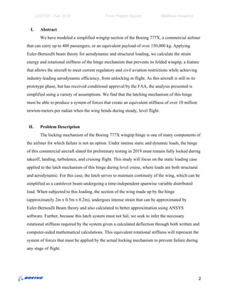 CEE530 - Fall 2018 Final Project Report Matthew Hawkins
I. Abstract
We have modeled a simplified wingtip section of the Boeing 777X, a commercial airliner
that can carry up to 400 passengers, or an equivalent payload of over 150,000 kg. Applying
Euler-Bernoulli beam theory for aerodynamic and structural loading, we calculate the strain
energy and rotational stiffness of the hinge mechanism that prevents its folded wingtip, a feature
that allows the aircraft to meet current regulatory and civil aviation restrictions while achieving
industry-leading aerodynamic efficiency, from unlocking in flight. As this aircraft is still in its
prototype phase, but has received conditional approval by the FAA, the analysis presented is
simplified using a variety of assumptions. We find that the latching mechanism of this hinge
must be able to produce a system of forces that create an equivalent stiffness of over 10 million
newton-meters per radian when the wing bends during steady, level flight.
II. Problem Description
The locking mechanism of the Boeing 777X wingtip hinge is one of many components of
the airliner for which failure is not an option. Under intense static and dynamic loads, the hinge
of this commercial aircraft slated for preliminary testing in 2019 must remain fully locked during
takeoff, landing, turbulence, and cruising flight. This study will focus on the static loading case
applied to the latch mechanism of this hinge during level cruise, where loads are both structural
and aerodynamic. For this case, the latch serves to maintain continuity of the wing, which can be
simplified as a cantilever beam undergoing a time-independent spanwise variable distributed
load. When subjected to this loading, the section of the wing made up by the hinge
(approximately 2m x 0.5m x 0.2m), undergoes intense strain that can be approximated by
Euler-Bernoulli Beam theory and also calculated to better approximation using ANSYS
software. Further, because this latch system must not fail, we seek to infer the necessary
rotational stiffness required by the system given a calculated deflection through both written and
computer-aided mathematical calculations. This equivalent rotational stiffness will represent the
system of forces that must be applied by the actual locking mechanism to prevent failure during
any stage of flight.
2
 