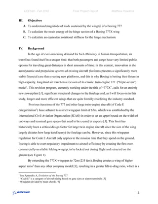 CEE530 - Fall 2018 Final Project Report Matthew Hawkins
III. Objectives
A. To understand magnitude of loads sustained by the wingtip of a Boeing 777
B. To calculate the strain energy of the hinge section of a Boeing 777X wing
C. To calculate an equivalent rotational stiffness for the hinge mechanism
IV. Background
In the age of ever-increasing demand for fuel efficiency in human transportation, air
travel has found itself in a unique bind: that both passengers and cargo have very limited public
options for traveling great distances in short amounts of time. In this context, innovation in the
aerodynamic and propulsion systems of existing aircraft platforms presents a significantly more
stable financial case than creating new platforms, and this is why Boeing is betting their future in
high-capacity, long-haul air travel on a revision of its classic, twin-engine 777 (“triple-seven”)
model . This revision program, currently working under the title of “777X”, calls for an entirely1
new powerplant [​1​], significant structural changes to the fuselage and, as I will focus on in this
study, longer and more efficient wings that are quite literally redefining the industry standard.
Previous iterations of the 777 and other large twin-engine aircraft (of Code E
categorization ) have adhered to a strict wingspan limit of 65m, which was established by the2
International Civil Aviation Organization (ICAO) in order to set an upper bound on the width of
taxiways and terminal gate spaces that need to be created at airports [​3​]. This limit has
historically been a critical design factor for large twin engine aircraft since the size of the wing
largely dictates how large (and heavy) the fuselage can be. However, since this wingspan
regulation for Code E Aircraft only applies to the mission time that they spend on the ground,
Boeing is able to avert regulatory impediment to aircraft efficiency by creating the first-ever
commercially-available folding wingtip, to be locked out during flight and retracted on the
ground (see Figure 1).
By extending the 777X wingspan to 72m (235 feet), Boeing creates a wing of higher
aspect ratio than any other company model [​1​], resulting in a greater lift-to-drag ratio, which is a3
1
​See Appendix A, ​Evolution of the Boeing 777
2
“Code E” is a category of aircraft sizing based on gate sizes at airport terminals [​3​]
3
Wingspan divided by mean chord [​19​]
3
 