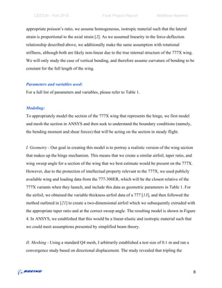 CEE530 - Fall 2018 Final Project Report Matthew Hawkins
appropriate poisson’s ratio, we assume homogeneous, isotropic material such that the lateral
strain is proportional to the axial strain [​2​]. As we assumed linearity in the force-deflection
relationship described above, we additionally make the same assumption with rotational
stiffness, although both are likely non-linear due to the true internal structure of the 777X wing.
We will only study the case of vertical bending, and therefore assume curvature of bending to be
constant for the full length of the wing.
Parameters and variables used​:
For a full list of parameters and variables, please refer to Table 1.
Modeling:
To appropriately model the section of the 777X wing that represents the hinge, we first model
and mesh the section in ANSYS and then seek to understand the boundary conditions (namely,
the bending moment and shear forces) that will be acting on the section in steady flight.
I. Geometry - ​Our goal in creating this model is to portray a realistic version of the wing section
that makes up the hinge mechanism. This means that we create a similar airfoil, taper ratio, and
wing sweep angle for a section of the wing that we best estimate would be present on the 777X.
However, due to the protection of intellectual property relevant to the 777X, we used publicly
available wing and loading data from the 777-300ER, which will be the closest relative of the
777X variants when they launch, and include this data as geometric parameters in Table 1. For
the airfoil, we obtained the variable thickness airfoil data of a 777 [​13​], and then followed the
method outlined in [​21​] to create a two-dimensional airfoil which we subsequently extruded with
the appropriate taper ratio and at the correct sweep angle. The resulting model is shown in Figure
4. In ANSYS, we established that this would be a linear-elastic and isotropic material such that
we could meet assumptions presented by simplified beam theory.
II. Meshing - ​Using a standard Q4 mesh, I arbitrarily established a test size of 0.1 m and ran a
convergence study based on directional displacement. The study revealed that tripling the
8
 