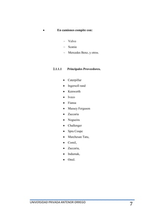 UNIVERSIDAD PRIVADA ANTENOR ORREGO
7
En camiones compite con:
Volvo
Scania
Mercedes Benz, y otros.
2.1.1.1 Principales Proveedores.
Caterpillar
Ingersoll rand
Kenworth
Iveco
Fiansa
Massey Ferguson
Zaccaria
Nogueira
Challenger
Spra Coupe
Marchesan Tatu,
Comil,
Zaccaria,
Indumak,
Omil.
 