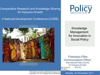 Knowledge  Management  for Innovation in Social Policy Francisco Filho Communications Officer  International Policy Centre  for Inclusive Growth  IPC-IG Comparative Research and Knowledge Sharing for Inclusive Growth II National Development Conference (CODE) Brasilia, 24 November 2011 
