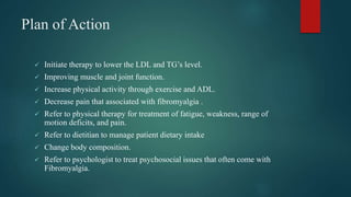 Plan of Action
 Initiate therapy to lower the LDL and TG’s level.
 Improving muscle and joint function.
 Increase physical activity through exercise and ADL.
 Decrease pain that associated with fibromyalgia .
 Refer to physical therapy for treatment of fatigue, weakness, range of
motion deficits, and pain.
 Refer to dietitian to manage patient dietary intake
 Change body composition.
 Refer to psychologist to treat psychosocial issues that often come with
Fibromyalgia.
 