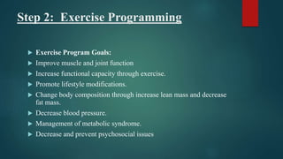 Step 2: Exercise Programming
 Exercise Program Goals:
 Improve muscle and joint function
 Increase functional capacity through exercise.
 Promote lifestyle modifications.
 Change body composition through increase lean mass and decrease
fat mass.
 Decrease blood pressure.
 Management of metabolic syndrome.
 Decrease and prevent psychosocial issues
 