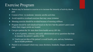 Exercise Program
 Patient may be hesitant to exercise or to increase the intensity of activity due to
pain
 Consist of low –to moderate- intensity aerobic activities
 Avoid repetitive overhead exercises that may cause irritation
 Morning exercise should be avoided because of morning stiffness
 Program should be individualized based on the how bad the patient’s pain is and
where their trigger points are located
 Can give patient the 36- item short form health survey (SF-36)
 A set of generic, coherent, and easily administered survey questions that help
to measure the patient’s quality of life
 Used to get an idea of the patient’s overall health, pain, and any limitations
due to health problems
 Patient is on Lisinopril which may cause dizziness, headache, fatigue, and muscle
pain
 