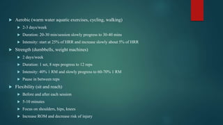  Aerobic (warm water aquatic exercises, cycling, walking)
 2-3 days/week
 Duration: 20-30 min/session slowly progress to 30-40 mins
 Intensity: start at 25% of HRR and increase slowly about 5% of HRR
 Strength (dumbbells, weight machines)
 2 days/week
 Duration: 1 set, 8 reps progress to 12 reps
 Intensity: 40% 1 RM and slowly progress to 60-70% 1 RM
 Pause in between reps
 Flexibility (sit and reach)
 Before and after each session
 5-10 minutes
 Focus on shoulders, hips, knees
 Increase ROM and decrease risk of injury
 