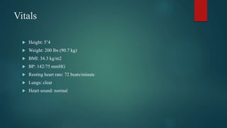 Vitals
 Height: 5’4
 Weight: 200 lbs (90.7 kg)
 BMI: 34.3 kg/m2
 BP: 142/75 mmHG
 Resting heart rate: 72 beats/minute
 Lungs: clear
 Heart sound: normal
 
