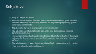 Subjective
 Mary is a 50 year old woman
 She states she has suffered from mild muscle discomfort in her neck, spine, and upper
and lower extremities for more than 6 months, but the pain has progressively gotten
worse in the last 3 months.
 She also states she was in a car accident about 6 months ago.
 The patient reported that she feels the pain all the time during rest and when she
performs normal ADLs.
 She also reports that she always feels tired/fatigued due to her difficulty of sleeping at
night and she does not want to get out of bed because the pain is so severe (morning
stiffness).
 The pain has gotten so severe that she even has difficulty concentrating on her reading.
 Mary was referred to a physical therapist.
 