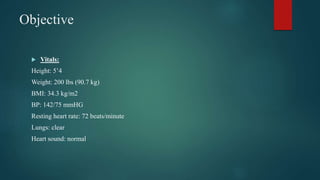 Objective
 Vitals:
Height: 5’4
Weight: 200 lbs (90.7 kg)
BMI: 34.3 kg/m2
BP: 142/75 mmHG
Resting heart rate: 72 beats/minute
Lungs: clear
Heart sound: normal
 