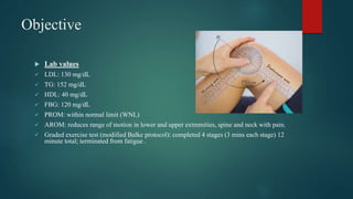 Objective
 Lab values
 LDL: 130 mg/dL
 TG: 152 mg/dL
 HDL: 40 mg/dL
 FBG: 120 mg/dL
 PROM: within normal limit (WNL)
 AROM: reduces range of motion in lower and upper extremities, spine and neck with pain.
 Graded exercise test (modified Balke protocol): completed 4 stages (3 mins each stage) 12
minute total; terminated from fatigue .
 