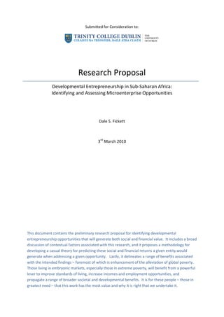 Submitted for Consideration to:<br />Research Proposal<br />Developmental Entrepreneurship in Sub-Saharan Africa:  <br />Identifying and Assessing Microenterprise Opportunities<br />Dale S. Fickett<br />3rd March 2010<br />This document contains the preliminary research proposal for identifying developmental entrepreneurship opportunities that will generate both social and financial value.  It includes a broad discussion of contextual factors associated with this research, and it proposes a methodology for developing a casual theory for predicting these social and financial returns a given entity would generate when addressing a given opportunity.   Lastly, it delineates a range of benefits associated with the intended findings – foremost of which is enhancement of the alleviation of global poverty.  Those living in embryonic markets, especially those in extreme poverty, will benefit from a powerful lever to improve standards of living, increase incomes and employment opportunities, and propagate a range of broader societal and developmental benefits.  It is for these people – those in greatest need – that this work has the most value and why it is right that we undertake it.<br />Table of Contents<br /> TOC  quot;
1-2quot;
    I.Executive Summary PAGEREF _Toc255406010  3<br />II.Research Context PAGEREF _Toc255406011  3<br />Economics and Management Literature PAGEREF _Toc255406012  3<br />Development Stakeholders PAGEREF _Toc255406013  5<br />Economic Development in Sub-Saharan Africa PAGEREF _Toc255406014  8<br />Private Investment & Economic Growth PAGEREF _Toc255406015  11<br />Poverty Alleviation through Developmental Entrepreneurship PAGEREF _Toc255406016  12<br />Research on Addressing Developmental Entrepreneurship Opportunities PAGEREF _Toc255406017  13<br />Required Research PAGEREF _Toc255406018  16<br />Context Conclusion PAGEREF _Toc255406019  17<br />III.Purpose PAGEREF _Toc255406020  18<br />IV.Audience PAGEREF _Toc255406021  19<br />V.Hypothesis PAGEREF _Toc255406022  20<br />Poverty Alleviation PAGEREF _Toc255406023  20<br />Commercial Viability PAGEREF _Toc255406024  22<br />VI.Methodology PAGEREF _Toc255406025  24<br />Refine the Hypothesis (1) PAGEREF _Toc255406026  25<br />Assumptions & Preliminary Research Design (2) PAGEREF _Toc255406027  25<br />Determining a Representative Sample (3) PAGEREF _Toc255406028  26<br />Observation (4) PAGEREF _Toc255406029  26<br />Interpretation & Categorisation (5 & 6) PAGEREF _Toc255406030  27<br />Correlation (7) PAGEREF _Toc255406031  27<br />Casual Framework (8) PAGEREF _Toc255406032  28<br />VII.Expected Outcomes PAGEREF _Toc255406033  28<br />VIII.Benefits PAGEREF _Toc255406034  29<br />IX.Bibliography PAGEREF _Toc255406035  29<br />Executive Summary<br />There is a small, but growing body of research on developmental entrepreneurship, or the support of small business in developing countries, as a tool to alleviate global poverty.  This tool is utilised by a cross-section of the global development community, and as such includes a number of stakeholders from the public, private and civil sectors.  Over the past 65 years this community has worked in various capacities to help alleviate the poverty in Sub-Saharan Africa.  This region, with 51% of the population living under the global poverty line and having the largest cluster of countries with low development indicators, is arguably the region in greatest need of these efforts.  One of the key levers in fighting poverty is the stimulation of private investment to generate economic growth, however not all economic growth helps the poor.  Developmental entrepreneurship is a method for economic growth which does, and in Sub-Saharan Africa it is increasingly a key lever for building markets that include the poor as employees, venture owners, and consumers.  <br />An array of research is required to greater understand how to best apply the developmental entrepreneurship tool.  Currently, interventions take place on three levels:  those which seek to shape the enabling environment in which microenterprises operate (i.e. policy advocacy), those which seek to build markets by providing support along a value chain, and those which seek to support the individual microenterprise.  The microenterprise sits at the centre of this research proposal, as she/he requires an ability to:  (1) identify and assess new venture opportunities; (2) design the right strategy to address the selected opportunity; and (3) effective execution of that strategy.  The subject of this research is point 1 – identifying and assessing developmental entrepreneurship opportunities.<br />The findings of this research proposal will be utilised across the aforementioned global development community in a range of ways so that effort and resources may be prioritised and applied to those opportunities with the greatest likelihood of yielding financial returns and poverty alleviation outcomes.  The described methodology for conducting this research includes:  gathering and analysing existing research and data, observing and measuring existing microenterprises, and developing a causation framework which ascribes deterministic characteristics to the developmental entrepreneurship opportunities.  It is expected that a small subset of all opportunities will be the outliers which have highest financial and social potential, and thus most deserving of entrepreneurial attention and supports.  It is the pursuit of these opportunities which will have the win-win of social outcomes without sole reliance on government or donation funding.  Marshalling resources to address these opportunities, those of highest potential, will produce significant benefits for those living in abject poverty – higher standards of living, increased incomes and employment opportunities, and more indirect societal and developmental benefits.  It is for these people – those in greatest need – that we undertake this work.<br />Research Context<br />Economics and Management Literature<br />“Developmental entrepreneurship”, or “enterprise development”, sits at the intersection of development economics theory and entrepreneurship theory, of the economics and management disciplines, respectively.  From the economics literature, Naude summarises that both fields have developed rapidly over the past fifty years, but did so in relative isolation from one another; and that it is now widely recognised that it is “of great practical importance to understand if and when entrepreneurship is a binding constraint on economic development...in developing countries.”    Areas of particular interest in relation to entrepreneurship within the development economics community include:  structural change and economic growth, income and wealth inequalities, welfare, poverty traps, and market failures.  From the management literature, Bruton et al summarise that although there have been tremendous strides in the entrepreneurship literature, it is largely based on evidence from developed country markets.  With only 43 articles (of 7,482 published during 1990 – 2006 in the defined ‘leading management journals’) addressing entrepreneurship in emerging economies, it remains an area of great importance and “woefully under-examined.”  In sum, development entrepreneurship is the study of utilising the establishment of small businesses as a lever to alleviate poverty in countries with low levels of economic development.<br />Broadly, the existing research from both disciplines can be viewed within two categories – ‘top-down’ policy recommendations, such as those to foster environments more conducive to entrepreneurial activity; or ‘bottom-up’ examinations seeking to describe various insights relating to the individual entrepreneur, which tend to emanate from the management discipline.  In the former, there have been an array of findings, in relation to: developing country strategies to promote enterprise development, financial regulatory change to increase access to financial institution accounts (for the benefit of small African firms), the growth effects of government strategies for pursuing trade and investment liberalisation in Least Developed Countries (LDCs) and their concomitant effects on small firms, social entrepreneur development programmes to “attract back” developing country diaspora with entrepreneurial competencies, and policy mobilisation to capacitate greater access to domestic, regional and global agro-markets as a poverty alleviation mechanism.  These findings have generally been promulgated by the development economists, as they fall near the core scope of the discipline – providing policy recommendations regarding governance, utilisation of aid, trade, investment and markets regulation.  <br />Conversely, the ‘bottom-up’ research provides insights which are derived from examining the start-up firm or the entrepreneur in a developing country context, including descriptive characteristics, success determinants, work outputs, and social contributions.  Examples of such work, include:   Kiggundu’s description of the African entrepreneur, typical start-up models, and the external contexts of which they are a part; Mbaku’s observations regarding corruption, and specifically entrepreneurs’ propensity for trading bribes for political favours; Jackson’s construction of a firm-level, rather than government- or donor-level view of the market context (based on research of textile and garment entrepreneurs in Zimbabwe); and Valliere’s & Peterson’s extension of the economic growth model to reflect differences between developed and emerging markets as regards new venture impacts on Gross Domestic Product (GDP) growth.  In short, development entrepreneurship literature has shifted over the last two decades from specific, supply-driven interventions for small enterprises, to broader market development methods; as micro-finance and business development services (BDS) are increasingly demand-led and treated holistically through a value chain approach.  Jones and Miehlbradt provide a comprehensive timeline of the enterprise development literature (see figure 1).<br />,[object Object],Figure 1:  Four Stages of Enterprise Development Theory and Practice<br />Development Stakeholders<br />Developmental entrepreneurship stakeholders are a subset of the broader global development community.  This community is comprised of:  (1) inter-governmental organisations; (2) national and local public sector policy makers in developed and developing countries; (3) civil society; (4) the private sector; and (5) beneficiaries  (see figure 2).  <br />The subset of these stakeholders that participate in the utilisation of developmental entrepreneurship for poverty alleviation is shown in figure 3.  Each of the five stakeholder groups is represented within the map.  Within Inter-governmental organisations there are various efforts to develop economies by spurring the growth of inclusive markets through various market<br />Figure 2:  Global Development Stakeholders 991972130505development programmes.  In the public sector, government agencies sit on opposite sides of the Official Development Aid (ODA) flow –those that provide funding, and those that receive it.  In civil society there are a range of organisations that prioritise sustainable livelihoods approaches in their global poverty alleviation efforts, some of whom could also be classed as social entrepreneurs, based on the maturity level of the organisation and their use of a not-for-profit model.  Other social entrepreneurs are crhave grown their organisations to significant scale (as distinct from indigenous microenterprise beneficiaries) are also making a contribution to poverty alleviation – such as Grameen Bank and International Development Enterprises.  These three stakeholder groups have traditionally marshalled private donations and government funding to address developing country poverty through not-for-profit models, however new for-profit models are emerging. <br />New for-profit social entrepreneurs are harnessing competitive capital to scale their operations.  As these social entrepreneurs compete in private sector markets, so to are more traditional multi-national corporates.  For example, microfinance institutions span both for profit and not-for-profit models; include start-ups and mature corporates; have core businesses in banking, retailing, and mobile telecommunications; have local versus global footprints; centre on a double bottom line versus sole commercial motive; and offer basic versus complex product ranges.  <br />Within the private sector, other for-profit models have been introduced to fight global poverty.  As mentioned, microfinance institutions, and other social entrepreneurs are using for-profit SME<br />models that provide finance, training, or other inputs required by the micro-entrepreneur, such as  SKS Microfinance.  These social entrepreneurs are innovating ways to contribute to poverty to its utilisation as a tool to achieve global development outcomes.  In the private sector, more alleviation, and there is increasingly a body of research on social entrepreneurship which is relevant  utilisation as a tool to achieve global development outcomes.  In the private sector, more mature multi-national corporates have launched various corporate social responsibility (CSR) programmes which contribute to local entrepreneurship to varying degrees.  These programmes range from traditional donations or foundations, which are unrelated to core businesses operations, to leveraging core capabilities that achieve social outcomes as a pillar of corporate strategy.  These multi-nationals, and increasingly those originating in emerging markets themselves, are competing in emerging markets to tap these pools of natural resources, talent and consumers.<br />Figure 3:  Map of Developmental Entrepreneurship Market Participants647700963295All of the participants may play a role in the process of developing indigenous entrepreneurs, and as such may be included in the beneficiaries category (hence the overlap depicted in the Venn diagram).  Of course, core to the beneficiaries category are the poor themselves, that play different roles along the value chain.  The ‘beneficiaries’ category can be split into three sub-categories.  First, <br />those that provide required input include the providers of debt and equity financing, those providing capacity building training and other BDS services, employees that provide required labour, and goods suppliers.  On the opposite side of the value chain, sit the customers of those offerings which increasing standards of living, especially the end users, or the poor.  Lastly, the entrepreneurs benefit through the increased earning capacity provided by a successful venture.  <br />Clearly, there is a set of complex relationships amongst global development community, especially as various organisations play differing roles in various engagements.  This complexity also applies for the subset of stakeholders that participate in developmental entrepreneurship initiatives.  Whether viewed through the lens of the economist, management theorist, entrepreneur, corporate leader, policy-maker, beneficiary, or global development practitioner – developmental entrepreneurship is a significant tool for generating organic and pro-poor economic growth, building sustainable livelihoods, and alleviating conditions of poverty in these embryonic markets where the benefits are most needed.<br />Economic Development in Sub-Saharan Africa<br />In 2005, 51% of the Sub-Saharan African (SSA) population was living below the global poverty line of $1.25 per day (measured in purchasing power parity), the world’s highest regional poverty rate.  Of the 1.4 billion people that live in this extreme state of poverty globally, approximately 400M are in SSA, or 28.5% of the global poor.   In fact, despite having 11.4% of the world’s population, the region produces only 0.023% of global GDP.  Moreover, the region has the lowest average GDP per capita at only $2,031.  <br />The hardships of extreme poverty in SSA are exacerbated by the lack of opportunities for improving one’s standard of living.  It is one thing to be extremely poor in an environment in which one has hope due to the opportunities presented by his/her environment, but quite another when the environment presents few opportunities to improve one’s condition.  The UN has classified countries based on their level of economic development, and SSA is the largest collection of ‘Low’ developed countries, or those with depressingly few opportunities to escape poverty.  Globally, there are 385.1M living in these 24 countries, and 357.4M of them are in SSA.  401.6M of the SSA population lives in countries of ‘Medium’ development, or where conditions are marginally better.  SSA suffers the lowest development rankings on every primary measure – the lowest overall human development index, lowest life expectancy at birth, lowest adult literacy rate, and lowest educational enrolment rate.  In sum, the poor of Sub-Saharan Africa face the harshest living conditions, and most of these people lack opportunities to escape this extreme poverty by nature of the low levels of indigenous economic activity. <br />571500-635Figure 4:  World Bank Lending Activity CategorisationThe causes of extreme poverty, or a lack of economic development, are highly debated; and the prescribed solutions even more so (see section III – Audience).  Interventions have ranged in size and scope, and both ‘top-down’ and ‘bottom-up’ efforts have been driven by the stakeholder groups mentioned.  These efforts fall within an umbrella process that includes:  (1) Harnessing required inputs – human capital, financial capital, social networks, and intellectual capital; (2) Ensuring policy effectiveness in input utilisation (primarily at national level), in setting development priorities, in promoting and regulating markets conducive to inward foreign direct investment (FDI), in setting domestic (e.g. agriculture, education, health) and international policy (e.g. security, trade, monetary); and (3) Measuring and reporting the achievement of outcomes in the areas of poverty and hunger, health, education, economic growth, gender equality, environmental sustainability, and governance.  The sheer breadth of the World Bank’s lending activity provides a useful framework for categorising global development initiatives further (see figure 4). <br />Interventions also occur within a complex and dynamic development environment (see figure 5).  There are a range of existing economic, demographic, geo-political and socio-cultural factors to consider.  These change over time, and vary across countries and regions.  To some extent, this change is driven by external ‘globalisation effects’.  Placed on the backdrop of the increasing pervasiveness of connective technologies, propagation of corporates’ expansive global operating models, and the increasing prevalence of open market policies, this set of effects impacts the country-specific factors mentioned.  Moreover, this dynamic has been recently impacted by the extent of the 2007-09 financial markets crisis and resultant global economic recession (labelled ‘current economic disruption’).  A range of development challenges remain, and these Millennium Development Goals (MDGs) were agreed upon by the international community in 2000, and set specific targets for improvements by 2015.<br />Figure 5:  Complexity of Development Challenges<br />11239501438275Figure 6:  Sub-Saharan Africa Millennium Development Goal ProgressOn balance, it’s encouraging to note that since the establishment of the MDGs, progress in SSA has been made in certain areas (see figure 6).  Between 2002 and 2007 SSA economic growth topped 6.5% - the highest rate in 30 years.  For 2009, growth is expected to have slowed to 1%, as demand abroad for traded goods decreases and capital flows shrink on the back of the global economic downturn.  The International Monetary Fund’s (IMF) outlook includes growth of 4% in 2010 and 5% thereafter.  There are a number of downside risks to the estimate, and policy recommendations centre on the continuance of fiscal measures to promote countercyclical stimuli and additional monetary loosening until recovery gains momentum.  In the medium term, recommendations focus on maintaining sustainable budget deficits, spending on infrastructure and human capital development, and public sector effectiveness.<br />Private Investment & Economic Growth<br />One of the key factors of developing countries’ economic growth, and an environment conducive to the developmental entrepreneurship opportunity, is the ability to attract FDI and deploy it for productive use within the private sector.  Countries need a sound business environment in the form of good government regulations to benefit from FDI; however excessive regulation can discourage foreign investment.  Necessary conditions to attract FDI also include infrastructure relevant to the proposed project, stability of property rights, and democracy insofar as it provides a deterrent to expropriation and corruption.  There is also research indicating a correlation between good governance and economic performance.  Furthermore, the Organisation for Economic Co-operation & Development (OECD) recommends that in order to attract increased investment, developing countries should foster a diversified financial sector, lower the costs of investment, reduce risks, improve competition, and develop capacity.  In order that developing countries harness financial capital and other inputs as productive means towards economic growth ends, policies must focus on creating climates most conducive to inward investment.  “What ultimately count are the productivity gains that result from product and process innovations brought about through investments, as well as the extent to which jobs and capital flow from declining industries to expanding ...economic activities.”<br />Fox and Sekkel Gaal summarise that SSA growth was stimulated by policies in the 1980s and 1990s that provided macro-economic stability and expansion of the domestic sector.  However, SSA remains the least attractive region for inward investment, based upon the World Bank’s Doing Business 2010 ranking of business-related regulation (i.e. ease of obtaining a business license, ability to enforce contracts, etc.).  Importantly, this does not capture other factors related to investment climate, such as the robustness of physical and financial infrastructure or regulation of the markets in which the entrant would compete.  On the basis of business regulation alone, SSA as a region has one of the lowest rates of reform, with only 63% of countries instituting a regulatory change.  However, this is up substantively from 22% in 2005; and with 12 reforms in place, Rwanda has instituted the most change of any country, globally.  As the poorest region in the world, and despite relatively poor physical infrastructure, Sub Saharan Africa has made large progress in promoting economic growth, in large part, through macro-economic stability, political reforms, and, increasingly, regulatory changes – all aimed at improving investment attractiveness.  Consequently, the environment for developmental entrepreneurship opportunities is improving.<br />Poverty Alleviation through Developmental Entrepreneurship<br />Economic growth does not equal economic development, or improvements in the alleviation of poverty, health services, education, etc.  Income is one of the primary metrics used in economic analysis.  Economists utilise several methods for measuring income distributions – size distribution of income, as measured by the Gini coefficient; functional distributions, or factor share distributions (i.e. returns to land, labour, capital); and measures of absolute poverty, as measured by the Human Poverty Index.  These measures provide insight into the nature of economic growth, and specifically who is benefiting from that growth.  Economic growth may alleviate poverty and address income inequalities, but not necessarily.  For example, historic growth constrained within extractive industry segments in developing countries led to increased gross national incomes, and with constant demographics, per capita incomes naturally rose as a mathematical consequence; but this income was highly concentrated and relatively few people escaped poverty as a result, hence growth without development.<br />The economic growth which does assist in poverty alleviation for broad portions of the population has been termed ‘pro-poor growth’ or the development of ‘inclusive markets.’  There is a significant body of research supporting the assertion that entrepreneurial activity is critical to developing economies, and that it contributes to poverty alleviation.  The OECD promotes the “central role” of the private sector in poverty alleviation, and provides an analytical framework and set of policy recommendations to facilitate pro-poor growth, including providing incentives for entrepreneurship and investment by fostering:  (1) low market entry and exit barriers; (2) predictable rules of exchange; (3) secure and transferrable property rights; (4) enforceability of contracts; and (5) low levels of corruption.  Azmat and Samaratunge found that a range of factors brought about the prevalence of small-scale individual entrepreneurs (i.e. microenterprises), which form a major part of the informal workforce and contribute significantly to economic growth in developing countries.  Debrah concludes that SSA governments should promote the informal sector as a significant source of employment.  Furthermore, Lado & Vozikis posit, “That entrepreneurship is vitally important to economic development of a nation is indisputable.”;  and Morris concludes that sustainable economic development does not occur without entrepreneurship, and higher levels of entrepreneurship are directly correlated with increases in GDP, societal wealth, and quality of life.    <br />Fox and Sekkel observe that most poor households derive income through the sale of their labour to themselves or to others, and that earning more money faster is the key factor in increasing the impact of economic growth on poverty reduction.  Furthermore, to overcome existing challenges to job creation, African economies need to be more globally competitive, by focusing policy initiatives on creating climates attractive for investment.  Finally, they conclude that the high growth in the informal sector (or micro-enterprises) is a supply-side response to weak demand for labour amongst medium and large enterprises; and prospects for increasing productivity in small hold agribusiness provides a viable route for working out of poverty.  According to the UNDP, “The poor harbour a potential for consumption, production, innovation, and entrepreneurial activity that is largely untapped.”  They also site many examples of businesses that are creating “value for all” by buying from, and selling to, the poor.  Benefits are significant, as businesses have enjoyed profits (microfinance institutions earning 23% return on equity, as an industry average), growth potential in new markets, innovation capability enhancements, and an expanded labour pool.  Likewise they reference a range of benefits for the poor – income, improved standards of living, higher productivity and increased empowerment.  Challenges associated with conducting business in SSA are noteworthy – infrastructure shortfalls, difficulties enforcing contracts, lack of market information, and skills gaps.  In some instances, these challenges can be overcome through the utilisation of the five strategies provided (see figure 7).  <br />Although there are a range of entrepreneurial activities that are likely to contribute to poverty reduction, private investment in the agriculture sector is one of the highest priorities.  Agricultural growth is now thought possible in SSA, as high growth rates in certain regions have fostered hope that it can be replicated, and as food prices have risen, there is increasingly a realisation that new opportunities may be opening to utilise land and labour as global agriculture supply is near full capacity.  Also, the World Bank determined that, “Private investment reduces poverty when investment rates are high and occurs in sectors that intensively use factors owned by the poor.  In Sub Saharan Africa that means land and unskilled labour.”  Lastly, Competitive Commercial Agriculture for Africa (CCCA) found that opportunities abound for African small hold farmers, especially given rising demand forecasts due to changes in food consumption patterns and demographic shifts.  <br />In short, development entrepreneurship in Sub Saharan Africa is thus a key lever for poverty alleviation, as it develops inclusive markets that utilise land and labour to alleviate conditions of extreme poverty.  Moreover, those opportunities with the highest correlation to poverty alleviation in SSA are believed to be agricultural and set within a conducive regulatory environment.  <br />Research on Addressing Developmental Entrepreneurship Opportunities<br />Microenterprises require a set of resources, which differ from their developed world counterparts, and leverage those resources differently, as a function of the substantive constraints of their environment.  Trulsson categorises these constraints as:  access to finance, financial management competencies, market orientation, human resources, physical infrastructure, policies & regulations, and information & networks.  Duncombe & Heeks find that poor rural entrepreneurs also rely heavily on informal, social and local information systems, especially shared telephony services.   Nichter & Goldmark find small firm growth factors in four areas – the entrepreneur, the firm,  relationships & networks, and context & environment.  Similarly, Okpara concludes that an entrepreneur’s pro-activity in engaging in export markets, and related financial commitments, cause higher firm profitability and growth.  Micro-entrepreneurs must use innovative techniques to garner required inputs in contexts of significant constraints, and in the pursuit of profit they leverage those scarce resources in unique ways that are predominantly context driven.  <br />Access to finance is a key obstacle for the micro-entrepreneur.  Overall trends indicate a significantly constrained flow of capital to emerging markets – decreasing from $890B in 2007 to $390B in 2008 and $140B projected for 2009.  Micro-entrepreneurs, especially in this environment, find it difficult to access credit and equity financing to expand their ventures.  Mushinski & Pickering observe that microenterprises have virtually no access to formal credit markets.  Microfinance provides a substantial form of debt financing for the micro-entrepreneur.  Hossain and Knight argue in favour of microcredit due to its role in expanding micro-enterprises and fighting rural poverty.  However, there is a debate regarding microfinance’s effectiveness.  Smith & Thurman in A Billion Bootstraps argue for the expansion of micro-credit, while Amsden & Ha Joon Chang argue against such expansion in some over-supplied markets as new entrants may displace existing enterprises and have net worsening effects.   Datar et al levy another attack on microfinance providers, concluding that in their push to alleviate poverty, they should focus on assisting their clients build sustainable enterprises, rather than on providing greater volumes, and ever larger loan amounts.  Financial capital is a primary input for the microenterprise, and microfinance providers are well positioned to provide this crucial step out of poverty.<br />Microenterprises are also dependent on other facets of the enabling environments, including regulatory support from their governments.  Such supports include:  efficiency in acquiring business permits or closing a business, property rights and contract enforcement protections, efficiency in taxation administration, and the regulations applicable to the market in which a given entrepreneur operates.  Other domestic regulatory supports are often more indirect, but of consequence – financial sector stability, domestic infrastructure and human capacity investments, fiscal sustainability, public sector governance, and stances on human rights.  Indirect international policy is often more remote to the entrepreneur, but still relevant based on the entrepreneur’s competitive market (e.g. extent of importing/exporting).  These factors include:  ODA expenditures, trade agreements, security, and monetary stability.  Examples of related research, include:  Beck et al on financial market policy to broaden access; the World Bank’s Doing Business series covering cross-border comparisons of reforms related to improving efficiency in operating businesses; Aubert on promoting developing world innovation; Ayele on investment incentives and resultant market distortions; the World Bank working paper on regulatory conditions required to attract FDI; Phillips et al on policy recommendations to foster entrepreneurial activity; and Bennett’s argument for government support of informal firms.<br />Social capital, or relationship networks, is also a critical input for micro-entrepreneurs.  Wheeler observes that developing world entrepreneurs who build sustainable, successful enterprises rely upon informal networks that include other private sector players, non-governmental organisations (NGOs), and other community groups, as developed with the Sustainable Local Enterprise Network Model.  Networks can also facilitate the recruitment of the start-up team recruitment, and Ibeh posits that these firms can overcome barriers to entry to international markets through recruitment.  Likewise, Zhu et al found that developing country SMEs can increase their internationalisation capabilities by leveraging embedded networks with local governments and business groups.  Conversely, Bernard et al demonstrate the limitation of certain network nodes, as market-oriented and community-oriented organisations in rural settings are constrained by geographical remoteness, social conservatism, lack of access to resources, and limited management capacity.  <br />,[object Object],Given the appropriate opportunity, and provided access to needed resources, what strategy should a micro-entrepreneur employ to successfully launch and grow his/her enterprise?  There is a new and growing body of research on micro-enterprise strategy, including:  Akula’s summarisation of micro-finance institutions’ recommendations on what businesses should do that serve the poor;  several research findings in relation to market definition and international trade by micro-enterprises;   and Porteous, as well as Frishammar & Anderssen, provide insights in relation to market access and marketing strategy.  Lastly, significant work by the UNDP, released in 2008, led to the identification of five common constraints that microenterprises face and well as five strategies that are used with varying incidence to address them (see figure 7).  The UNDP provide a summary of solutions within each of the five strategies, and summarises that the solutions are not mutually exclusive, and are, in fact, commonly used in combination to overcome the challenges inherent in operating businesses in developing markets.  Additionally, work from the Monitor Group has provided four business models on servicing poor countries – “A pay per use approach”, “No frills service”, “Para-skilling”, and “Shared channels”; and three on engaging low-income suppliers – “Contract production”, “Deep procurement”, and “Demand-led training”.  In combination, these studies provide significant insight into strategies that developmental entrepreneurs should consider in addressing the opportunities which sit at the centre of this research. <br />Of course, microenterprises must marry the opportunity, the resources, and the strategy with effective execution.  The area of micro-enterprise implementation has also benefited from research:  Kodithuwakku’s and Rosa’s conclusions regarding the importance of creativity and perseverance in mobilising scarce resources in Sri Lankan village enterprises; Liedlolm’s findingss regarding the importance of location in small firm survival; Hung Manh Chu et al on entrepreneurial motivations, challenges faced, and success determinants in Ghana and Kenya; Bear and Field on micro-enterprise participation within industry development and contributions to value chain competitiveness; Bekkers et al on internal monitoring and knowledge management systems, as well as external reporting for developmental entrepreneurship projects; and Thassanabanjong’s, Miller’s and Marchant’s research in relation to employee training.<br />Required Research<br />Many developmental entrepreneurship researchers have provided their views regarding future research required to either advance the insights of their work, or more generally, regarding what would be beneficial for the field as a whole.  Recently Jones and Miehlbradt identified several areas for future research on developmental entrepreneurship, some of which lead to several key questions that surface as a result:  How can we distil best practice into a set of common industry approaches and tools?  How can we determine and combine the most appropriate intervention level for a given community – value chain interventions or macro-business enabling environment interventions?  How can we harness the productive capacity of rural Sub-Saharan Africa to alleviate <br />,[object Object],poverty and to meet increasing global demand for food and biofuels? What are the connections, overlaps, and synergies between developmental entrepreneurship and sustainable livelihoods approaches?  Similarly, Zezza et al call for research required to identify mechanisms to promote productive investment, as opposed to social investment, especially in non-farming activities in rural areas.  Also, Sievers and Vanderberg look to future research that examines the synergies to be gained by combining BDS and microfinance.  Other areas cited for future research, include:  understanding the current state of developing country markets’ size and structure, strategies for successful inclusive business model deployment, driving projects to scale and overcoming short budgetary timelines, technological innovations pertinent to the poor, reaching the extreme poor with no assets, topics around areas of overlap with environmental sustainability research, and the effects of migration.<br />Context Conclusion<br />Developmental entrepreneurship, or enterprise development, is a powerful lever for lifting the global poor from extreme poverty by supporting their efforts to build businesses.  Research on the topic has come from two directions – the development economists that have identified small business as one method for improving livelihoods, and entrepreneurship theorists that have identified global development challenges as a place in which to apply their knowledge of start-up management for societal good.  Aside from these academics, many practitioners engage within enterprise development initiatives, including those in the public, private and civil sectors.  <br />These stakeholder groups have built over 65 years of development experience in Sub-Saharan Africa, arguably the poorest region on earth.  Here conditions of extreme poverty, or living below the global poverty line, are the daily reality for 51% of the population.  This situation is exacerbated by the severe limits to personal opportunities to escape this poverty, due to the overall low level of development across most of these countries.  The development efforts have, in some instances, focused on income growth.  However, not all national income growth translates to improvements in  living conditions for the poor.  Developmental entrepreneurship is demonstrating that microenterprises play an important role in grass roots initiatives to sustain livelihoods.  This is especially true in SSA, one of the regions in greatest need, where opportunities for agriculture and aquaculture look particularly attractive.<br />Further research is required in this fledgling field, to bolster the effectiveness of such initiatives.  These initiatives focus on supporting the microenterprise at three levels:  enabling environment / policy space, value chain or markets development, and the micro-entrepreneur him/herself.  As described below, this research will focus at the level of the individual enterprise.<br />Purpose<br />There are currently three primary schools of thought related to developmental entrepreneurship:  (1) Systems Approaches (e.g. pro-poor market development, M4P and others); (2) Inclusive Markets Approaches; and (3) Sustainable Livelihoods Approaches – each with its own focus and related tools.  First, systems approaches focus on community and government institutions, and the required capabilities they must command to foster entrepreneurial activity.  Second, inclusive markets approaches promote interventions at various levels (government, value chain, and individual micro-enterprise) to build markets from the ground up using subsector analysis and BDS.  Third, sustainable livelihoods approaches are people-centric, holistic methods for creating means of income for the poor through sustainable and productive work.  <br />As opposed to building an entire value chain or enhancing institutional efficacy in promoting entrepreneurship:<br />How can we identify and assess those opportunities for the individual entrepreneur that will lead to poverty alleviation outcomes and provide sufficient financial returns?<br />How might we look across markets for these opportunities, so that we can direct entrepreneurial attention and resources to them?  How can we help an existing microenterprise focus their efforts on these opportunities to supplement existing operations?  What are the specific measurable characteristics of these opportunities?  Under what conditions do they develop?  Once an opportunity is identified as having the potential to meet both criteria, how might we screen it to ensure viability?<br />This research proposes to address these questions in SSA through the methodology described below, and in part, will leverage the tools of the approaches described above.  Namely, this will include:  the value chain mapping frameworks to define market systems (of the systems approach); frameworks for determining intervention level and frameworks for markets impacts on the lives of the poor (of the inclusive markets approach); and sustainable livelihood methodologies on identifying individual and community competitive strengths. <br />Audience<br />As set out in section I – Development Stakeholders, there are a range of stakeholders within the developmental entrepreneurship landscape.  Views regarding the right priorities and approaches vary across the groups (see figure 8).  These positions are useful when considering the use of the findings of the proposed research.  First, for inter-governmental agencies providing policy advice and making funding decisions on related projects, this research will provide a useful tool for assessing the desirability of funding development entrepreneurship projects.  For example, when making a decision to provide funding for a proposed entrepreneurial intervention, the decision-maker will have a tool to assess the opportunities that the micro-enterprises are pursuing –  the likelihood of sustainability based on profit potential and a robust method for demonstrating projected poverty alleviation outcomes.  Second, within the public sector, the research will provide developing world policy makers a tool to foster economic growth by focusing entrepreneurship efforts on those activities that yield strong financial performance.  When efforts are correctly aligned on prioritised opportunities, this activity will also yield concurrent social improvements.  For public sector aid agencies in the developed world facing budgetary constraints, funding developmental entrepreneurship or sustainable livelihoods programmes is becoming more difficult.  The tool resulting from this research can contribute to the process criteria set for prioritising funding.  It provides a method for evaluating if a given project will meet the dual requirements of demonstrably alleviating poverty and doing so in a financially sustainable way.  Third, within civil society, social<br />Figure 8:  Current Positions of Development Stakeholder Groups<br />entrepreneurs will have a tool to properly assess developing world new venture opportunities, and social investors will have a way to assess an opportunity’s likelihood to achieve social value core to their mission.  Existing NGO practitioners that utilise developmental entrepreneurship to alleviate poverty will leverage the research insights to gauge the effectiveness of existing interventions, and to prioritise future endeavours.  Fourth, from the private sector for-profit microfinance providers, and incubators will have a tool for assessing market opportunities and threats, again strengthening a critical step in the due diligence process in capital allocation decisions.  For the micro-entrepreneur, it should enable focus on the most viable opportunities, and inform the development of business <br />strategy.  For larger corporates it may serve as a useful tool for analysing developing market opportunities, and thus informing market entry decisions.  In the case of emerging market growth programmes, it will provide a tool for determining those grass roots opportunities in which financial value is to be attained, and indicators of opportunity alignment to existing core strategy and capabilities.  For CSR programmes in related countries, the tool will provide a method for demonstrating projected financial and social returns, and for reporting outcomes.   Fifth, beneficiaries, including the micro-entrepreneur, BDS providers, and value chain partners will utilise the outputs of the research to focus their efforts on developing the most viable opportunities.<br />Hypothesis<br />Developmental entrepreneurship opportunities exist which will alleviate poverty and generate sufficient profitability; and the levels of resultant social and financial returns can be projected with validity.<br />As a key lever of pro-poor, inclusive economic activity, developmental entrepreneurship should be embraced for its capacity, to not only alleviate poverty, but to do so in a substantively scalable way through the generation of profit.   Therefore, efforts to address these opportunities are inherently not entirely dependent on donation-based or public sector funding.  To harness this lever, research at microenterprise level  to address the extreme poverty of SSA, should provide insight into:  (1) the identification of opportunities for poverty alleviation and financial returns; (2) the strategy the local entrepreneur should take to achieve both outcomes; and (3) the set of implementation tools a given entrepreneur needs to execute that strategy.  The research of this proposal seeks to address point 1.<br />Considering the entire landscape for developmental entrepreneurship opportunities, it could be assumed that these opportunities would vary across a number of dimensions – size of investment required, industry sector, extent of labour utilisation, size of the target market, extent of standard of living improvements, etc.  These dimensions fall into two categories:  (1) the extent of poverty alleviation attributable to the given venture which addressed the opportunity, or the social return; and (2) the extent of the financial return generated for creditors and shareholders in the given venture.  For each of the two dimensions, there is a body of research referenced that demonstrates the prima facie validity of this hypothesis.<br />Poverty Alleviation<br />As discussed, developmental entrepreneurship opportunities, when effectively addressed, provide poverty amelioration outcomes.  It is believed that the extent of these outcomes for a given venture addressing one such opportunity is based on a number of contributing factors.  First, there are a range of primary benefits that will result to varying degrees – income increases for the entrepreneurs that own a new business, standard-of-living improvements for customers that purchase goods or services, and increased employment/livelihood opportunities.  Second, there are several secondary benefits, which are relevant based on the nature of the opportunity – purchases of locally procured goods and services from value chain partners, improvements in life expectancy and child/maternal mortality rates, increased educational enrolment, improved gender equality, improvements to food supplies, and new benefits related to environmental sustainability.  Third, the tertiary benefits include skills and knowledge spillovers in target communities (or the building of human capacity); the growth in social capital, or local networks that attract future investment, trade, and mentorship; benefits associated with future uses of new intellectual property resulting from new technologies/innovations; and cultural benefits of producing models worth highlighting to influence policy changes and attract people to entrepreneurial undertakings.   <br />A number of examples in the literature demonstrate the validity of the hypothesis’ reliance on the referenced primary benefits.  Tamvada documents that increases in income for micro-entrepreneurs, and the route out of poverty that entrepreneurship provides.  Similarly, Morris draws broader conclusions related to the importance of entrepreneurship to an economy and shows correlations in GDP increases, improvements to societal wealth, and quality of life enhancements.  Research by the UNDP provides evidence regarding standards of living improvements for those availing of the offerings micro-entrepreneurs provide.  Regarding labour utilisation associated with a given developmental entrepreneurship opportunity, Koo provides evidence regarding the upward social mobility entrepreneurship and related employment opportunities provide, Ahmed and Peerlings find that labour productivity, incomes and welfare are all correlated to improved working conditions in related SMEs, and Kellogg develops a scorecard to measure employee poverty rate improvements in the small business customers of a non-profit microfinance provider.  <br />Regarding the secondary benefits Milder provides evidence of the benefits related to value chain partnering.  Broader economic development, such as effects related to improvements in health, education and hunger are also documented, such as the World Bank on household welfare related to rural infrastructure projects, Reardon on the impacts of the agribusiness on rural poverty alleviation for small hold farmers, and Mair & Marti on the poverty reduction impacts related to those entrepreneurs that work to fill “institutional voids”.  de Mel, Benzing & Chu, and Prasad all separately address the role of gender in micro-entrepreneurship and its impacts.  Lastly, Tremblay & Neef, as well as Dean & McMullen, examined the role of micro-entrepreneurship, and related opportunities for environmental sustainability improvements.<br />The tertiary benefits related to micro-entrepreneurship are also covered in the literature.  Papagiandis et al discuss the role of innovation and technology, and social networks, as they relate to spurring entrepreneurial activity.  Endeavor, a U.S. based not-for-profit in the developmental entrepreneurship space, documents outcomes related to their engagements, including outputs related to knowledge capital transfer, cultural capital benefits, and social networks development.  Regarding policy impacts, in 2007 the World Bank documented outcomes related to pro-poor aquaculture in rural Asia, including policy influence, adaptive technologies and knowledge dissemination.<br />The poverty alleviation outcomes are apparent, and as shown, well documented.  One of the primary challenges of this research is in the area of effective measurement, and then the extrapolation thereof in defining a valid casual framework that can be used to predict the outcomes of a given venture’s effective utilisation of resources to address the opportunity.  Measurement of social returns is notably difficult, but possible.  Early work in this area was undertaken by Jed Emerson, Melinda Tuan and Fay Twersky, as they developed the social return on investment framework.  Also, balanced scorecards have been used to gauge social outcomes by Acumen Fund and New Profit; while Venture Philanthropy Partners and Robin Hood are noted for blending quantitative and qualitative measurements to assess project efficacy.  Also, Kramer synthesized a number of evaluation techniques in “Measuring Innovation:  Evaluation in the Field of Social Entrepreneurship” to define practical and balanced measures of impact.   <br />Commercial Viability<br />The second leg of the hypothesis is the dimension of financial returns.  Developmental entrepreneurship is inherently concerned with leveraging the growth of small, private sector ventures to lift people from poverty.  In many instances, larger corporate undertakings, namely those in extractive industries and in manufacturing, have been criticised for their exploitive practices in developing markets.  For these and other reasons, and despite the advances in CSR agendas in a significant number of organisations, many stakeholders outside the private sector are loathe to engage private sector partners in joint undertakings.  However, it is precisely the generation of profit that enables these ventures to be brought to scale, without sole reliance on donation or public sector funding, and thus expand the reach of their socially beneficial activity.<br />Figure 9:  Disaggregation of Total Return to Shareholders<br />In order to attract sufficient competitive capital through debt and equity sources, a venture must demonstrate its capacity to repay the debt, or the extent of returns on equity invested, including appropriate risk premiums.  For start-up businesses in these markets, access to microfinance is vital, and lending criteria are typically based upon the size of the loan amount, collateral requirements, interest rates and other service fees, compulsory savings or group contribution requirements, and other terms and conditions.  For the equity investor, the most holistic yardstick of firm performance is financial returns as measured by total return to shareholders (TRS) – a measurement inclusive of spread (return on invested capital less the weighted average cost of capital), and firm growth (see figure 9).  This measure of financial returns is a useful tool for understanding the projected ‘end result.’  However, a range of underlying factors contribute to the new venture’s ability to perform.  The due diligence process undertaken by an angel investor, venture capitalist or creditor in considering a potential investment would rely heavily upon the business plan, including a range of analyses and projections related to market size, ability to differentiate, risk mitigation, and others.  These analyses, although separate to, are also closely related to the financial performance projections.  In essence, these factors for screening opportunities are the generally accepted indicators of the financial performance, as measured by TRS.  The underlying factors related to a venture’s ability to generate these financial returns, and hence their attractiveness, is detailed in figure 10: <br />Figure 10:  Criteria for Evaluating Venture OpportunitiesThere are several studies related to the financial feasibility of developmental entrepreneurship.  Ferh e al utilise corporate finance techniques to estimate the difference between market rates of returns and actual rates of return in determining the outcomes of microfinance initiatives.  Finn provides a case study on Village Enterprise Funds, a provider with over 9,000 micro-grants in developing countries, and shows the prevalence of micro-entrepreneurs to repay loans and to start subsequent businesses.  De Mel et al calculated the real (i.e. net of inflation) return to capital at 5.7% per month for micro-enterprises in developing countries.  In 2009, Raiz published a case study on a for-profit incubator based in South Africa, which is profitably investing in local start-ups.  Similarly, Copeland provided a case study on a new venture providing lighting solutions in India and Africa, which recently received $6M in venture funding.  Lastly, Masakure et al utilised the resource-based theory of the firm to assess financial performance of Ghanaian SMEs.<br />In support of the financial viability leg of the hypothesis, a number of studies have also been conducted on developmental entrepreneurship opportunities, and those specific industry sectors and geographic markets that are attractive due to their social benefits and investment returns.  The World Bank produced two relevant reports on opportunities in SSA – one on the opportunities associated with aquaculture, and another on agribusiness.  In 2008, Milder described the opportunity presented by providing venture funding in the finance gap between micro-credit and corporate finance.  Likewise, Eid provides insights regarding the opportunities for private equity in developing countries.  Masakure et al explore the financial performance of non-farm enterprises in Ghana; and  Ravallion stresses the importance of productivity in small hold farming, and their likelihoods of success to increase food supplies and utilise labour.  Kirubi et al provided an analysis of the opportunity presented by increasing village-level community electricity improvements.   In short, there is currently a body of research that supports the assertion that developmental entrepreneurship opportunities are commercially attractive.  In fact, Tambunan argues that “SMEs in LDCs can survive, and even grow in the long run, as they create a niche market for themselves, they act as a ‘last resort’ for the poor, and they will continue to grow alongside larger enterprises for whom they often supply required inputs.”<br />The area of venture opportunity screening, including market analysis, financial analyses (e.g. sensitivity and scenario planning), risk analysis, and others are well documented and provide a foundation from which to commence the research.  The key challenge for the financial returns dimensions, is not in developing the appropriate methodology for calculating financial returns, but in collecting the required inputs across a statistically significant number of microenterprises. <br />Methodology<br />The methodology described in the sub-sections below, include (1) gathering the required instances of existing research and finalising the hypothesis; (2) collecting and analysing the existing datasets on global entrepreneurship and finalising the research design; (3) Determining a representative sample size and desired microenterprise participants; (4) Observe and interview participants to collect information (both qualitative and quantitative) required to validly describe micro-entrepreneurial activity; (5) Create a mutually exclusive and collectively exhaustive categorisation of microenterprises based on the opportunities they pursue (as opposed to their capabilities in addressing them); (6) Map datasets within the categorisations determined; (7) Draw correlations for each category between opportunities pursued and social and financial returns achieved; and (8) Study anomalous instances and develop a causation framework which ascribes deterministic characteristics to the opportunities regarding their capacity to produce social and financial value. <br />Refine the Hypothesis (1)<br />The review of the literature that was undertaken to complete this proposal represents the first step in forming the final hypothesis.  A review of over 200 sources was utilised in crafting this document, and provides a basis for the research insofar as it describes the breadth of work in the developmental entrepreneurship field.  However, it is not an exhaustive review of all literature describing the depth of research undertaken that is relevant to the aspect of opportunity analysis.  There are a number of topics to be further explored within the existing literature:  measurement techniques used to gauge social outcomes, tools for analysing value chain relationships and market demand (from the sustainable livelihoods, systems, and inclusive markets approaches), valuation models and other measurement techniques used in microfinance to gauge the financial performance of sole micro-entrepreneurs and other developing world SMEs, other alternative investment decision approaches or methods for screening venture opportunities, significant contextual differences for ventures in the developing world that necessitate changes to the developed world techniques for screening venture opportunities.  Capturing these insights will provide an improved lens with which to view the existing hypothesis – potentially shedding light that enables an improvement thereof; and will provide better tools with which to design and conduct the research.<br />Assumptions & Preliminary Research Design (2)<br />The preliminary research design, as proposed, is created in the absence of the additional insights referenced above.   As such, the present design rests upon several broad assumptions – qualitative observation will be logistically possible and cover a representative sample of micro-entrepreneurs in SSA, the existing datasets available through the Global Entrepreneurship Monitor (GEM) and the World Bank will contain the required information to extrapolate the findings of the representative sample across the broader group of SSA entrepreneurs, and interviewing and measurement techniques (which themselves are currently evolving) for social value created by social entrepreneurship will be sufficient to gauge the social and financial returns of the observed participants.  Also, the research is designed to collect information related to a micro-enterprise’s ability to reduce hunger, increase incomes, compete within the given industry and market, price products to reach break-even expeditiously, mitigate regulatory risk, and others (see section IV).  This research design rests upon these factors as the elements that will have to be captured to assess the opportunities (see figure 11).  These factors are assumed to be measurable, and are believed to constitute the elements of social and financial returns.   Also, note the proposed relationships between the extent of social return and the extent of financial returns, and the outcomes expected (see further discussion in section VI).<br />The completion of step 1 is presumed to provide additional insight which may alter the research design as proposed herein.<br />Determining a Representative Sample (3)<br />The contextual information provided in section I provides a broad view of the primary areas relevant to the study of developmental entrepreneurship.  This summarisation is a useful backdrop for determining a sample of representative micro-entrepreneurs to study in depth.  The existing scope of the research necessitates consideration of three levels for representation within the selected sample (to avoid sample bias).  First, the countries in which the micro-entrepreneurs operate should reflect the four regions of SSA, should include countries of Low and Medium development, should cover the range of ‘ease of doing business’ metrics, and should cover countries that include various mixes of industry activity.  Second, mid-level considerations will cover the range of contextual conditions at community and value chain levels.  Here it is important to ensure that the sample covers the range of these environmental conditions such as access to suppliers and customers, extent of arable land and water resources, state of transportation infrastructure, urban versus rural footprint, etc.  Third, the sample should represent the range of contextual conditions at micro-enterprise level, including:  entrepreneur’s gender, previous livelihood or employment /opportunity costs, the product market or industry in which the venture is competing, etc.  Certainly, there are additional conditions to be considered at each level that may influence an entrepreneur’s success, and will be necessary to consider when determining the sample.  For this reason it is necessary that the work regarding the refinement of the hypothesis includes a surfacing of the existing conditions regarded as relevant to firm performance in developing country microenterprises, so that a robust sample can be examined. <br />Observation (4)<br />The given sample will be examined across each of the contextual conditions decided as a part of step (3).  The examination will include a recording of these factors, for each microenterprise studied, to ensure an understanding of the venture’s context.  Also, those factors that are agreed within step (2) as necessary factors contributing to the generation of social and financial returns will naturally be measured.  Questions asked by the interviewers will likely contain both quantitative and qualitative information, will focus on separating the strength of the opportunity from the strength of the execution to address it, will ensure validity, and reduce interviewer bias.  Also, other considerations, such as cultural sensitivities, language, and logistics in the developing country, will be taken into account when planning the on-site observations.  Lastly, a system (potentially electronic) for capturing and transmitting findings from the field will be created to mitigate the risk of data loss in transit.  <br />Figure 11:  Mapping Social and Financial Returns<br />Interpretation & Categorisation (5 & 6)<br />A review of the data gathered will result in the determination of a number of primary attributes which helps describe the opportunities that developmental entrepreneurs pursue.  An examination of the data gathered will be used to categorise the sample into natural groupings based on the contextual conditions they operate within, the extent of their outcomes in the range of factors underpinning their summary social returns generated, and the extent of the factors underpinning their financial returns generated.  In creating this grouping it is, of course, necessary to eliminate overlaps and gaps – meaning that the categories should be mutually exclusive and comprehensively exhaustive.  <br />The agreed upon categories will then serve as a framework within which the GEM and World Bank datasets can be mapped.  For example, if categories are determined to be driven primarily by industry alignment, then it will be useful to create summary statistics on the number and size of those entrepreneurs engaged within each given industry category.<br />Correlation (7)<br />Correlations will arise that will help describe the nature of the opportunities, and their ability to generate social and financial returns.  For example, when examining the category under the water and sanitation industry group, we may find that firms generally produce a high level of both social and financial returns (perhaps relative to a restaurateur or a textile manufacturer) due to their ability to increase the entrepreneur’s income and those of his/her employees, improve health conditions for customers, and reduce the amount of time children carry water and therefore increase educational enrolment.  Correlations, such as these will be developed across the categories to surface the primary trends.<br />Casual Framework (8)<br />Utilising the correlations developed, a review of the observed sample and the dataset gathered, will provide confirmatory examples which support the correlations, and anomalous instances which will require adaptations to the theory under development.  For example, if an instance within the water and sanitation category does not result in high social returns, a further investigation of ‘why’ is required.  It would be at this stage we could observe that building latrines does not add to agricultural productivity for small hold farmers, and therefore doesn’t generate significant scale.  In this instance, the theory could be improved upon to draw the casual link between an opportunity’s ability to generate income for the customer through increased agricultural productivity, the venture’s scalability due to higher demand, attractiveness for inward capital that makes scaling the business possible, and the growth of the business has enabled significant standard of living improvements across communities reached.  <br />Expected Outcomes<br />The research is intended to provide a theory which explains the nature of developmental entrepreneurship opportunities, in terms of their abilities to generate both social returns related to decreasing poverty in Sub Saharan Africa and to provide financial returns to providers of capital.   The theory will provide a robust method for predicting these returns for a given developmental entrepreneurship opportunity.  A group of given opportunities could then be mapped to compare their relative attractiveness (see figure 12).   Note that such a mapping is expected to result in<br />Figure 12:  Developmental Entrepreneurship Opportunity Mapping<br />three clusters of opportunities – one with low social returns and low financial returns, or the least attractive opportunities; the second with high social returns but low financial returns, or those most suited for not-for-profit or public sector initiatives; and the third with low social returns and high financial returns, which are best addressed by traditional commercial activity.  It is the outliers in the upper-right quadrant that are most attractive for developmental entrepreneurship, as they provide high levels of both social and financial returns.  This mapping will enable effort and funding to be directed to those ventures that have the highest likelihood to achieve the highest social returns, and to do so by marshalling competitive capital to scale the venture.<br />Benefits<br />The proposed research will increase the body of knowledge in developmental entrepreneurship, and specifically in the aspect of opportunity analysis.  The insights gained will enable microenterprise and market development programme proponents in inter-governmental organisations, as well as sustainable livelihoods advocates in not-for-profits, to prioritise their efforts on those entrepreneurial activities that maximise social benefits and provide room for scaling outside donation or public sector funding.  Similarly, developing country and developed country agencies supporting entrepreneurship programmes will have a tool with which to direct support and micro-entrepreneur interest to the higher priority opportunities; and developing country governments will also benefit from increased tax revenue generated from successful ventures addressing those opportunities with the greatest likelihood of success.  It will provide micro-finance institutions and other social entrepreneurs another tool for evaluating social value and credit worthiness.  Larger private sector players will benefit from the findings by gaining an additional tool for analysing new market entry opportunities, and in forming CSR programmes that maximise impact by optimising the balance between leveraging their core capabilities and addressing the highest value opportunities with demonstrable social and financial value.  Finally, and most significantly, the people of developing countries, especially those living in conditions of desperate poverty, will benefit from improved standards of living, increased incomes and employment opportunities, and broader societal and developmental benefits.  It is for these people – those in greatest need – that this work has the most value and why it is right that we undertake it.<br />Bibliography<br /> Accenture (2009), Strategies for Achieving High Performance in a Multi-polar World – Global Choices for Global Challenges.  Available online at: http://www.accenture.com/Global/Research_and_Insights/Policy_And_Corporate_Affairs/Multi-PolarWorld.htm <br />Acs, Z., Desai, S. and Klapper, L. (2008), “What Does ‘Entrepreneurship’ Data Really Show? A Comparison of the Global Entrepreneurship Monitor and World Bank Group Datasets”, World Bank Policy Research Working Paper Series, Working Paper 4667<br />Adeoti, J. (2000), “Small Enterprise Promotion and Sustainable Development:  An Attempt at Integration”, Journal of Developmental Entrepreneurship, 5 (1), pp. 57-71<br />Africa Centre (2009), “Portraying the Developing World Seminar” in AfricaCentre.ie.  Website accessed on  December 4, 2009 at:  http://www.africacentre.ie/index.php?Calendar_Events:PAST_EVENTS_2009:Portraying_the_Developing_World_Seminar  <br />Ahmed, N. and Peerlings, J. (2008), “Addressing Workers’ Rights in the Textile and Apparel Industries:  Consequences for the Bangladesh Economy, World Development, 37 (3), pp. 661-675<br />Akula, V. (2008), “Business Basics at the Base of the Pyramid”, Harvard Business Review, 86 (6), pp. 53-57<br />Aldonas, G. (2008), “Enabling the Entrepreneurs”, International Trade Forum, Issue 1, pp. 7-8.  Availalbe online at:  http://www.tradeforum.org/news/fullstory.php/aid/1320/Enabling_the_Entrepreneurs.html <br />Amsden, A. (2007), Escape from Empire:  The Developing World’s Journey Through Heaven and Hell, Boston:  MIT Press<br />Annibale, R. (2009), “Achieving Inclusive Growth”, Enterprise Development and Microfinance, 20 (4), pp. 263-265<br />Aubert, J. (2005), “Promoting Innovation in Developing Countries:  A Conceptual Framework”, World Bank Policy Research Working Paper Series, Working Paper 3554, pp. 1-38  <br />Ayele, S. (2006), “The Industry and Location Impacts of Investment Incentives on SMEs Start-up in Ethiopia”, Journal of International Development, Vol. 18, pp. 1-13<br />Ayers, S. and Harman, P. (2008), “Innovation and Entrepreneurship:  The Role of Business Incubation”, Enterprise Development and Microfinance, 20 (1), pp. 12-26<br />Azmat, F. and Samaratunge, R. (2009), “Responsible Entrepreneurship in Developing Countries:  Understanding the Realities and Complexities”, Journal of Business Ethics, Vol. 90, pp. 437-452<br />Bear, M. and Field, M. (2008), “Managing the Process of Change:  Useful Frameworks for Implementers of Making Markets Work for the Poor Programmes”, Enterprise Development and Microfinance, 19 (2), pp. 154-169<br />Beck, T., Demirgüç-Kunt, A. and Honohan, P. (2009), “Access to Financial Services:  Measurement, Impact and Policies”, The World Bank Research Observer, 24 (1), pp. 119-145<br />Bekkers, H., Miehlbradt, A. and Roggekamp, P. (2008), “How to Assess if Markets Work Better for the Poor:  Experiences from the Katalyst Project in Bangladesh”, Enterprise Development and Microfinance, 19 (2), pp. 120-136<br />Bennett, J. (2009), “Informal Firms in Developing Countries:  Entrepreneurial Stepping Stone or Consolation Prize?”, Small Business Economics, Vol. 34, pp. 53-63<br />Benzing, C. and Chu, H. (2009), “A Comparison of the Motivations of Small Business Owners in Africa”, Journal of Small Business and Enterprise Development, 16 (1), pp. 60-77<br />Bernard et al (2008), “Do Village Organisations Make a Difference in African Rural Development?”, World Development, 36 (11), pp. 2188-2204<br />Bishop, M. and Green, M. (2008),  Philanthro-capitalism:  How the Rich Can Save the World,  New York:  Bloomsbury Press. See:  http://www.philanthrocapitalism.net/ <br />Brettel, M., Engelen, A. and Heinemann, F. (2008), “New Entrepreneurial Ventures in a Globalised World:  The Role of Market Orientation”, Journal of International Entrepreneurship, Vol. 7, pp. 88-110<br />Boston Consulting Group (2009), “Globality” on bcg.com.  Website accessed November 28, 2009 at www.bcg.com/globality/.  See also Globality by Sirkin, Hemerling & Bhattacharya.<br />Brown, E. and Cloke, J. (2009), “Creative Destruction?  Energy Poverty and the Double-Edged Role of the Private Sector”, Trócaire Development Review / 2009, Dublin:  Trócaire.  Available online at:  http://www.trocaire.org/sites/trocaire/files/pdfs/tdr/Creative%20Destruction%20Energy%20Poverty%20and% 20the%20Double-edged%20Sword%20of%20the%20Private%20Sector.pdf<br />Bruton, G., Ahlstrom, D. and Obloj, K. (2008), “Entrepreneurship in Emerging Economies:  Where Are We Today and Where Should the Research Go in the Future”, Entrepreneurship Theory and Practice, 32 (1), pp. 1-14<br />Bulloch, G. (2009), Development Collaboration:  None of Our Business?  London:  Accenture. Available online at:  http://www.accenture.com/NR/rdonlyres/71CC6745-A627-4E39-B24E-92FCA24207A2/0/Accenture_Development_Collaboration_none_of_our_Business.pdf<br />Busse, M. and Groizard, J. (2006), World Bank Working Paper - Foreign Direct Investment, Regulations and Growth, Washington, D.C.:  World Bank Publishing. Available online at:  http://go.worldbank.org/JQ2QIGIFP0<br />Cline, W. (2009), “The Global Financial Crisis and Development Strategy for Emerging Market Economies”, Washington, D.C.:  Peterson Institute for International Economics<br />Coates, B. and Saloner, S. (2009), “The Profit in Nonprofit”, Stanford Social Innovation Review, 7 (3), pp. 68-71<br />Cochrane. S. (2004), “The Risk and Return of Venture Capital” on ssrn.com.  Website accessed on February 28, 2010 at:  http://papers.ssrn.com/sol3/papers.cfm?abstract_id=1501570 <br />Copeland, M. (2009), “Products for the Other Three Billion”, Fortune, 159 (7)<br />Datar, S., Epstien, M. and Yuthas, K. (2008), “In Microfinance, Clients Must Come First”, Stanford Social Innovation Review, 6 (1), pp. 38-45<br />de Mel, S., McKenzie, D. and Woodruff, C. (2007), “Returns to Capital in Microenterprises:  Evidence from a Field Experiment”, World Bank Policy Research Working Paper Series, Working Paper 4230.  <br />de Mel, S., McKenzie, D. and Woodruff, C. (2008), “Are Women More Credit Constrained?  Experimental Evidence on Gender and Microenterprise Returns”, World Bank Policy Research Working Paper Series, Working Paper 4746.  <br />de Soto, H. and Moyo, D. (2009).  “Foreign Aid is Bad” on MunkDebates.com.  Website accessed December  4, 2009 at:  http://www.munkdebates.com/debates/against.cfm <br />Dean, T. and McMullen, J. (2007), “Toward a Theory of Sustainable Entrepreneurship:  Reducing Environmental Degradation through Entrepreneurial Action”, Journal of Business Venturing, Volume 22, pp. 50-76 <br />Debrah, Y. (2007), “Promoting the Informal Sector as a Source of Gainful Employment in Developing Countries:  Insights from Ghana”, The International Journal of Human Resource Management, 18 (6), p. 1063<br />Dorado, S. (2006), “Social Entrepreneurial Ventures:  Different Values So Different Processes of Creation, No?”, Journal of International Development, 11 (4), pp. 319-343<br />Eid. F. (2006), “Private Equity Finance as a Growth Engine:  What it Means for Emerging Markets”, Business Economics, July 2006, pp. 7-22<br />Elliot, D., Gibson, A. and Hitchins, R. (2008), “Making Markets Work for the Poor:  Rationale and Practice”, Enterprise Development and Microfinance, 19 (2), pp. 101-119 <br />Endeavor (2008), Impact Report 2007-08.  Available online at:  http://www.endeavor.cl/wp-content/uploads/2009/04/prensa-endeavor-impact-report-20081.pdf <br />European Commission (2009), Directorate General for Humanitarian Aid – ECHO:  Operational Strategy 2010, Brussels:  European Commission Publications.  Available online at:   http://ec.europa.eu/echo/files/policies/strategy/strategy_2010_en.pdf <br />Ewalt, D. (2009), “Low-Dose Capitalism”, Forbes, 184 (8)<br />Fadahunsi, A. (2000), “Researching Informal Entrepreneurship in Sub-Saharan Africa:  A Note on Field Methodology”, Journal of Developmental Entrepreneurship, 5 (3), pp. 249-260 <br />Feeding the World (2009), “Feeding the World:  If Words Were Food Nobody Would Go Hungry”, The Economist, November 21st-27th, pp. 61-63<br />Ferh, D. and Hishigsurren, G. (2005), “Raising Capital for Microfinance:  Sources of Funding and Opportunities for Equity Financing”, Journal of Developmental Entrepreneurship, 11 (2), pp. 133-143<br />Finn, B. (2005), “A Real Angel Investor – Silicon Valley’s Village Enterprise Fund Backs Start-ups $100 at a Time”, Business 2.0, 6 (7), p. 44<br />Fox, L. and Sekkel Gaal, M. (2008), Working Out of Poverty:  Job Creation and the Quality of Growth in Africa, Washington, D.C.:  World Bank Publishing<br />Frishammar, J. and Anderssen, S. (2009), “The Overestimated Role of Strategic Orientations for International Performance in Smaller Firms”, Journal of International Entrepreneurship, Volume  7, pp. 57-77<br />Ha-Joon Chang (2007), Bad Samaritans:  Rich Nations, Poor Policies and the Threat to the Developing World, Business Books<br />Hall, R. and Jones, C. (1999), “Why Do Some Countries Produce So Much More Output per Worker Than Others?”, The Quarterly Journal of Economics, 114 (1), pp. 83-116<br />Hamel, G. (2009), “Moon Shots for Management”, Harvard Business Review, 87 (2), pp. 91-98.  Available online at:  http://hbr.harvardbusiness.org/2009/02/moon-shots-for-management/ar/1 <br />Harris, J., Sapienza, H. and Bowie N. (2009), “Ethics and Entrepreneurship”, Journal of Business Venturing, Vol. 24, pp. 407-418<br />Harrison, D. and Kraus, S. (2002), “Interviewer Cheating:  Implications for Research on Entrepreneurship in Africa”, Journal of Developmental Entrepreneurship, 7 (3), pp. 319-330<br />Higgins, R. (2007), Analysis for Financial Management – Eighth Edition, Boston:  McGraw Hill Irwin<br />Hockerts, K. and Wustenhagen, R. (2009), “Greening Goliaths versus Emerging Davids:  Theorizing About the Role of Incumbents and New Entrants in Sustainable Entrepreneurship”, CSR & Business in Society Working Paper Series, Working Paper 01-2009, pp. 1-40.  Available online at:  https://openarchive.cbs.dk/handle/10398/7122  <br />Honohan, P. and Beck, T. (2007), Making Finance Work for Africa, Washington, D.C.:  World Bank and MacMillan Publishing Solutions<br />Hossain, F. and Knight, T. (2008), “Can Micro-credit Improve the Livelihoods of the Poor and Disadvantaged?”, International Development and Planning Review, 30 (2), pp. 155-175<br />Howlin TD, Brendan, et al (2009), “Cuts to Overseas Aid Budget”, The Irish Times, 14th November 2009.  Available online at:   http://www.irishtimes.com/newspaper/letters/2009/1114/1224258816280.html <br />Hung Manh Chu, Benzing, C. and McGee, C. (2007), “Ghanaian and Kenyan Entrepreneurs:  A Comparative Analysis of Their Motivations, Success Characteristics and Problems”, Journal of Developmental Entrepreneurship, 12 (3), pp. 295-322<br />Ibeh, K. (2004), “Further Export Participation in Less Performing Developing Countries”, International Journal of Social Economics, 31 (1/2), pp. 94-110<br />IMF (2009), Regional Economic Outlook – Sub Saharan Africa Weathering the Storm Oct 09, Washington, D.C.:  International Monetary Fund Publishing Services.  Available online at:  http://www.imf.org/external/pubs/ft/reo/2009/afr/eng/sreo1009.pdf<br />Jackson, P. (2004), “What is the Enabling State?  The Views of Textiles and Garments Entrepreneurs in Zimbabwe”, Journal of International Development, Vol. 16, pp. 769-783<br />Johnson, S. (2009), “Seminar Report – Sustainable Livelihoods and Pro-poor Market Development”, Enterprise Development and Microfinance, 20 (4), pp. 333-335<br />Jones, L. and Miehlbradt, A. (2009), “A 20-20 Retrospective on Enterprise Development:  In Search of Impact, Scale and Sustainability”, Enterprise Development and Microfinance, 20 (4), pp. 304-322<br />Karamchandani, A., Kubzansky, M. and Frandano, P. (2009),  Emerging Markets, Emerging Models:  Market-based Solutions to the Challenges of Global Poverty, Cambridge, Massachusetts:  Monitor Company Group, L.P.  Available online at: http://www.monitor.com/Portals/0/MonitorContent/documents/Monitor_Emerging_Markets_NEDS_03_25_09.pdf    <br />Kellogg, C. (2009), “Evaluating Poverty Outreach of Small Business Lending:  A Study of BRAC Bank, Bangladesh”, Enterprise Development and Microfinance, 20 (3), pp. 188-204<br />Khan, M. (2005), “What Is a ‘Good Investment Climate’?”, Investment Climate, Growth and Poverty, Washington, D.C.:  World Bank Publishing<br />Kinda, T. and Loening, J. (2008), Small Enterprise Growth and Rural Investment Climate:  Evidence from Tanzania, Working Paper 4675.  Available online at: http://go.worldbank.org/GDD7KJVF50<br />Kiggundu, M. (2002), “Entrepreneurs and Entrepreneurship in Africa:  What is Known and What Needs to be Done”, Journal of Developmental Entrepreneurship, 7 (3),   pp. 239-258<br />Kirubi. C., Jacobson, A., Kammen, D. and Mills, A. (2009), “Community-Based Electric Micro-Grids Can Contribute to Rural Development:  Evidence from Kenya”, World Development, 37 (7), pp. 1208-1221 <br />Kodithuwakku, S. and Rosa, P. (2002), “The Entrepreneurial Process and Economic Success in a Constrained Environment”, Journal of Business Venturing, Vol. 17, pp. 431-465<br />Koo, H. (1976), “Small Entrepreneurship in a Developing Society:  Patterns of Labor Absorption and Social Mobility”, Social Forces, 54 (4), pp. 775-787<br />Lado, A. & Vozakis, G. (1997), “Transfer of Technology to Promote Entrepreneurship in Developing Countries:  An Integration and Proposed Framework, Entrepreneurship Theory and Practice, Winter 1996, pp. 55-75<br />Larsen, K., Kim, R. and Theus, F. (2009) Agribusiness and Innovation Systems in Africa, Washington, D.C.:  World Bank Publishing<br />Liedholm, C. (2002), “Small Firm Dynamics:  Evidence from Africa and Latin America”, Small Business Economics, 18 (1-3), p. 227<br />Mai Thi Thanh Thai and Li Choy Chong (2008), “Born Global:  The Case of Four Vietnamese SMEs”, Journal of International Entrepreneurship, Vol. 6, pp. 72-100<br />Maier, J. and Schoen, O. (2007), “Successful Social Entrepreneurial Business Models in the Context of Developing Economies”, International Journal of Emerging Markets, 2  (1), pp. 54-68 <br />Mair, J. and Marti, I. (2009), “Entrepreneurship In and Around Institutional Voids:  A Case Study from Bangladesh”, Journal of Business Venturing, Vol. 24, pp. 419-435<br />Masakure, O., Henson, S. and Cranfield, J. (2009), “Performance of Microenterprises in Ghana:  A Resource-based View”, Journal of Small Business and Enterprise Development, pp.466-484<br />Mbaku, J. (1999), “Corruption Cleanups in Developing Societies:  The Public Choice Perspective”, International Journal of Public Administration, 22 (2), p. 309<br />Milder, B. (2008), “Closing the Gap:  Reaching the Missing Middle and Rural Poor through Value Chain Finance”, Enterprise Development and Microfinance, 19 (4), p. 301-316<br />Morris, M. (2001), “Entrepreneurship is Economic Development is Entrepreneurship”, Journal of Developmental Entrepreneurship, 6 (3), pp. v-vi<br />Moyo, D. (2009), Dead Aid:  Why Aid is Not Working and How There is Another Way for Africa, London:  Allen Lane.  See:  http://www.dambisamoyo.com/deadaid.html <br />Murphy, R. (1999), “Return Migrant Entrepreneurs and Economic Diversification in Two Counties in South Jiangxi, China”, Journal of International Development, Vol. 11, pp. 661-672<br />Mushinski, D. and Pickering, K. (2007), “Heterogeneity in Informal Sector Mitigation of Micro-enterprise Credit Rationing”, Journal of International Development, Vol. 19, pp. 567-581<br />Naude, W. (2010), “Entrepreneurship, Developing Countries and Development Economics:  New Approaches and Insights”, Small Business Economics, 34 (1), pp.  1-12<br />NEPAD (2001), The New Partnership for Africa’s Development Framework, Abuja, Nigeria.  Available online at:  http://www.nepad.org/framework/lang/en <br />Nichter, S. and Goldmark, L. (2009), “Small Firm Growth in Developing Countries”, World Development, 37 (9), pp. 1453-1464<br />Novogratz, J. (2009), The Blue Sweater – Bridging the Gap Between Rich and Poor in an Interconnected World, New York:  Rodale.  See http://www.thebluesweater.com/ <br />O’Brien, J. (2008), “The Only Non-Profit that Matters”, Fortune.  Available online at:  http://money.cnn.com/magazines/fortune/fortune_archive/2008/03/03/103796533/index.htm  <br />OECD (2006a), Promoting Private Investment for Development:  The Role of ODA, Paris:  OECD Publications.  Available online at:  http://www.oecd.org/dataoecd/23/40/36566902.pdf   <br />OECD (2006b).  Promoting Pro Poor Growth – Key Policy Messages.  Paris:  OECD Publications.  Available online at:  http://www.oecd.org/dataoecd/0/61/37852580.pdf <br />OECD (2008a), Financing Development 08:  Whose Ownership?,  Paris:  OECD Publications.  Available online at:  http://www.oecd.org/dataoecd/52/6/40729854.pdf <br />OECD (2008b), Measuring Entrepreneurship:  A Digest of Indicators, Paris:  OECD Publications.<br />OECD (2009), “Private Sector Development” on oecd.org.  Website accessed on November 28, 2009 at: http://www.oecd.org/department/0,3355,en_2649_40340912_1_1_1_1_1,00.html <br />Okpara, J. (2009), “Strategic Choices, Export Orientation and Export Performance of SMEs in Nigeria”, Management Decision, 47 (8), pp. 1281-1299<br />Papagianndis, S., Li, F., Etzkowitz, H. and Clouser, M. (2009), “Entrepreneurial Networks:  A Triple Helix Approach for Brokering Human and Social Capital”, Journal of International Entrepreneurship, Volume 7, pp. 215-235<br />Phillips, C. and Bhatia-Panthaki, S. (2007), “Enterprise Development in Zambia:  Reflections on the Missing Middle”, Journal of International Development, Vol. 19, pp. 793-804<br />Polak, P. (2008), Out of Poverty:  What Works When Traditional Approaches Fail, San Francisco:  Berrett-Koehler<br />Porteous, D. (2008), “Applying the Access Frontier”, Enterprise Development and Microfinance, 19 (2), pp. 137-153<br />Porter, M. and Kramer, M. (2008), “Chapter 13 – The Competitive Advantage of Corporate Philanthropy”, Michael E. Porter On Competition, Boston:  Harvard Business School Publishing<br />Prasad, R. (2009), “Loan Hurdles:  Do Banks Discriminate Against Women Entrepreneurs?”, Academy of Management Perspectives, November, 2009, pp. 91-93<br />Prieto, L., Osiri, J. and Gilmore, J. (2009), “Developing Social Entrepreneurs for Developing Pan-African Nations”, Business Renaissance Quarterly, 4 (2), p. 41-57 <br />Raiz, A. (2009), “Business Incubation in the Private Sector, South Africa”, Enterprise Development and Microfinance, 20 (1), pp. 61-70<br />Ratten, V. (2008), “Trading Places – SMEs in the Global Economy”, Journal of International Entrepreneurship, Vol. 6, pp. 209-210<br />Ravallion, M. (2008), “Are There Lessons for Africa from China’s Success Against Poverty?”, World Development, 37 (2), pp. 303-313<br />Reardon, T., Barrett, C., Berdegué, J. and Swinnen, J. (2009), “Agrifood Industry Transformation and Small Farmers in Developing Countries”, World Development, 37 (11), pp. 1717-1727<br />Regnier, P. (2009), “South-South Trade and Appropriate Technology Transfers Among Agro-Food SMEs:  The Case of Southeast Asia and Western Africa”, Journal of Developmental Entrepreneurship, 14 (2), pp. 121-142<br />Siddiqi, M. (2008), “Developing Capabilities and Capacities in African LDCs”, African Business, Aug/Sep 2008, pp. 42-43<br />Sievers, M. and Vanderberg, P. (2007), “Synergies through Linkages:  Who Benefits from Linking Micro-Finance and Business Development Services?”, World Development, 35 (8), pp. 1341-1358<br />Smith, P. and Thurman, E. (2007), A Billion Bootstraps – Micro-credit, Barefoot Banking and the Business Solution for Ending Poverty, New York:  McGraw-Hill<br />Songco, J. (2002), Do Rural Infrastructure Investments Benefit the Poor?, Washington, D.C.:  World Bank Publishing<br />Steel, W. (2009), “Two Decades of Enterprise Development and Microfinance”, Enterprise Development and Microfinance, 20 (4), p. 286-290<br />Tambunan, T. (2008), “SME Development, Economic Growth, and Government Intervention in a Developing Country:  The Indonesian Story”, Journal of International Entrepreneurship, Volume 6, pp. 147-167<br />Tamvada, J. (2010), “Entrepreneurship and Welfare”, Small Business Economics, Vol. 34, pp. 65-79<br />Thassanabanjong, K., Miller, P. and Marchant, T. (2009), “Training in Thai SMEs”, Journal of Small Business and Enterprise Development, 16 (4), pp. 678-693<br />Think Microfinance (2010), “Microfinance Lending Methodology” on thinkmicrofinance.org.  Website accessed Februrary 28, 2010 at:  http://www.thinkmicrofinance.org/wp-content/uploads/2006/10/lending_methodology.ppt <br />Timmons, J. & Spinelli, S. (2004), New Venture Creation:  Entrepreneurship for the 21st Century, Sixth Edition,  Boston:  McGraw Hill Irwin<br />Todaro, M. and Smith, S. (2006), Economic Development, Ninth Edition, London:  Pearson Education<br />Trelstad, B. (2008), “Simple Measures for Social Enterprise”, Innovations, 3 (3), pp. 105-118<br />Trelstrad, B. (2009), The Nature and Type of Social Investors, New York:  Acumen Fund.  Available online at:  http://www.acumenfund.org/uploads/assets/documents/KFP-impact-investing-1_5HgFXhoh.pdf <br />Tremblay, A. and Neef, A. (2009), “Collaborative Market Development as a Pro-poor and Pro-environmental Strategy”, Enterprise Development and Microfinance, 20 (3), pp. 220-234<br />Trócaire (2009), “Livelihoods” on trocaire.org. Website accessed on November 28, 2009 at: http://www.trocaire.org/whatwedo/livelihoods <br />Trulsson, P. (2002), “Constraints of Growth-Oriented Enterprises in the Southern and Eastern African Regions”, Journal of Developmental Entrepreneurship, 7 (3), pp. 331-339<br />Tulchin, D. and Jones, L. (2009), “Incubators are Unnecessary Interventions That Do Not Support Business Service Markets”, Enterprise Development & Microfinance, 20 (1), pp. 5-11<br />UN Development Programme (2008), Creating Value for All:  Strategies for Doing Business with the Poor, New York:  Suazion, Inc.  Available online at:  http://www.undp.org/publications/Report_growing_inclusive_markets.pdf <br />UN Development Programme (2009a), Human Development Report 2009 – Overcoming Barriers Human Mobility and Development, New York:  Palgrave Macmillan.  Available online at:   http://hdr.undp.org/en/media/HDR_2009_EN_Complete.pdf <br />UN Development Programme (2009b), “Economic Crisis” on undp.org.  Website accessed on November 28, 2009 at: http://www.undp.org/economic_crisis/index.shtml <br />UN Development Programme (2009c), “Climate Change and Poverty Reduction” on undp.org.  Website accessed on November 28, 2009 at:  http://www.undp.org/climatechange/pillar_ccpov.shtml    <br />United Nations (2009).  The Millennium Development Goals Report 2009,  New York:  United Nations Department of Economic and Social Affairs (DESA).  Available online at: http://www.un.org/millenniumgoals/pdf/MDG_Report_2009_ENG.pdf <br />USAID (2009), “Global Engagement on Entrepreneurship” on www.usaid.gov.  Website accessed on November 28, 2009 at:  http://www.usaid.gov/press/factsheets/2009/fs091116.html <br /> Valliere, D. and Peterson, R. (2009), “Entrepreneurship and Economic Growth:  Evidence from Emerging and Developed Countries”, Entrepreneurship and Regional Development, 21 (5), pp. 459-480<br />Wheeler, D. et al (2005), “Creating Sustainable Local Enterprise Enterprise Networks”, MIT Sloan Management Review, 47 (1), pp. 33-40<br />Williams, D. (2008), “Export Stimulation of Micro- and Small Locally Owned Firms from Emerging Environments:  New Evidence”, Journal of International Entrepreneurship, Volume 6, pp. 101-122<br />Wolf Ditkoff, S. and Colby, S. (2009), “Galvanizing Philanthropy”, Harvard Business Review, 87 (11), pp. 108-115.  Available online at:  http://hbr.harvardbusiness.org/2009/11/galvanizing-philanthropy/ar/1<br />World Bank (2007), Changing the Face of the Waters:  The Promise and Challe