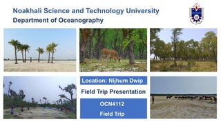 Noakhali Science and Technology University
Department of Oceanography
OCN4112
Field Trip
Field Trip Presentation
Location: Nijhum Dwip
 