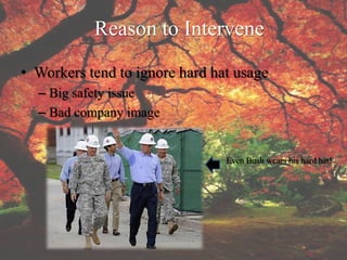 Reason to Intervene
• Workers tend to ignore hard hat usage
  – Big safety issue
  – Bad company image


                                Even Bush wears his hard hat!
 