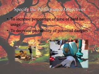 Specify the Performance Objectives
• To increase percentage of time of hard hat
  usage
• To decrease probability of potential dangers
 