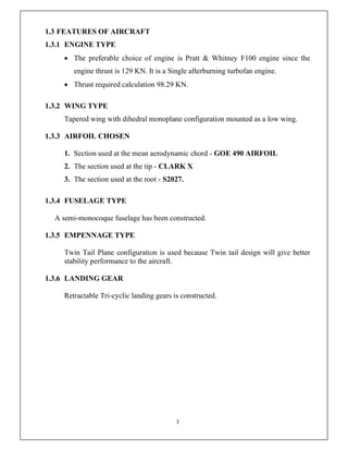 3
1.3 FEATURES OF AIRCRAFT
1.3.1 ENGINE TYPE
 The preferable choice of engine is Pratt & Whitney F100 engine since the
engine thrust is 129 KN. It is a Single afterburning turbofan engine.
 Thrust required calculation 98.29 KN.
1.3.2 WING TYPE
Tapered wing with dihedral monoplane configuration mounted as a low wing.
1.3.3 AIRFOIL CHOSEN
1. Section used at the mean aerodynamic chord - GOE 490 AIRFOIL
2. The section used at the tip - CLARK X
3. The section used at the root - S2027.
1.3.4 FUSELAGE TYPE
A semi-monocoque fuselage has been constructed.
1.3.5 EMPENNAGE TYPE
Twin Tail Plane configuration is used because Twin tail design will give better
stability performance to the aircraft.
1.3.6 LANDING GEAR
Retractable Tri-cyclic landing gears is constructed.
 