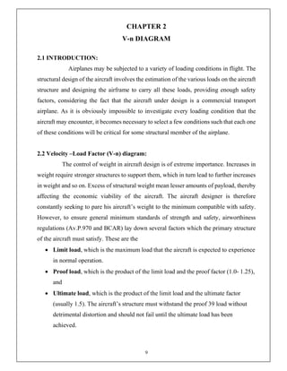 9
CHAPTER 2
V-n DIAGRAM
2.1 INTRODUCTION:
Airplanes may be subjected to a variety of loading conditions in flight. The
structural design of the aircraft involves the estimation of the various loads on the aircraft
structure and designing the airframe to carry all these loads, providing enough safety
factors, considering the fact that the aircraft under design is a commercial transport
airplane. As it is obviously impossible to investigate every loading condition that the
aircraft may encounter, it becomes necessary to select a few conditions such that each one
of these conditions will be critical for some structural member of the airplane.
2.2 Velocity –Load Factor (V-n) diagram:
The control of weight in aircraft design is of extreme importance. Increases in
weight require stronger structures to support them, which in turn lead to further increases
in weight and so on. Excess of structural weight mean lesser amounts of payload, thereby
affecting the economic viability of the aircraft. The aircraft designer is therefore
constantly seeking to pare his aircraft’s weight to the minimum compatible with safety.
However, to ensure general minimum standards of strength and safety, airworthiness
regulations (Av.P.970 and BCAR) lay down several factors which the primary structure
of the aircraft must satisfy. These are the
 Limit load, which is the maximum load that the aircraft is expected to experience
in normal operation.
 Proof load, which is the product of the limit load and the proof factor (1.0- 1.25),
and
 Ultimate load, which is the product of the limit load and the ultimate factor
(usually 1.5). The aircraft’s structure must withstand the proof 39 load without
detrimental distortion and should not fail until the ultimate load has been
achieved.
 