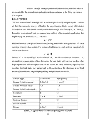 10
The basic strength and fight performance limits for a particular aircraft
are selected by the airworthiness authorities and are contained in the flight envelope or
V-n diagram.
LOAD FACTOR
The load to the aircraft on the ground is naturally produced by the gravity (i.e., 1 times
g). But there are other sources of load to the aircraft during flight; one of which is the
acceleration load. This load is usually normalized through load factor (i.e., "n" times g).
In another word, aircraft load is expressed as a multiple of the standard acceleration due
to gravity (g = 9.81 m/sec2 = 32.17 ft/sec2)
n = L/W
In some instances of flight such as turn and pull-up, the aircraft must generate a lift force
such that it is more than weight. For instance, load factor in a pull-up from equation 9.86
can be re-written as:
n= a/g +1
Where "a" is the centrifugal acceleration (V2/R). As this acceleration increases; i.e.,
airspeed increases or radius of turn decreases; the load factor will increase too. For other
flight operations, similar expressions can be drawn. In some instances; especially for
missiles; this load factor may get as high as 30. As the table 2.2 illustrates, a low load
factor fighter may end up getting targeted by a high load factor missile.
Aircraft Type N(Positive) N(Negative)
General Aviation-normal 2.5 to 3.8 -1 to -1.5
General Aviation-utility 4.4 -1.8
General Aviation-Aerobatics 6 -3
Homebuilt 5 -2
Transport 3 to 4 -1 to -2
Strategic Bomber 3 -2
Tactical bomber 4 -2
Fighter 6.5 to 9 -3 to -6
Table 2.1 Typical Limit load factors for different aircrafts
 