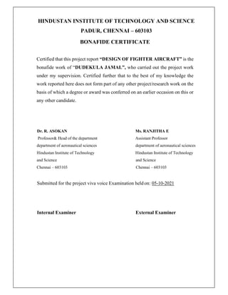 HINDUSTAN INSTITUTE OF TECHNOLOGY AND SCIENCE
PADUR, CHENNAI – 603103
BONAFIDE CERTIFICATE
Certified that this project report “DESIGN OF FIGHTER AIRCRAFT” is the
bonafide work of “DUDEKULA JAMAL”, who carried out the project work
under my supervision. Certified further that to the best of my knowledge the
work reported here does not form part of any other project/research work on the
basis of which a degree or award was conferred on an earlier occasion on this or
any other candidate.
Dr. R. ASOKAN Ms. RANJITHA E
Professor& Head of the department Assistant Professor
department of aeronautical sciences department of aeronautical sciences
Hindustan Institute of Technology Hindustan Institute of Technology
and Science and Science
Chennai – 603103 Chennai – 603103
Submitted for the project viva voice Examination heldon: 05-10-2021
Internal Examiner External Examiner
 
