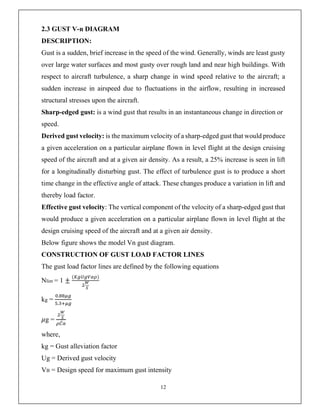 12
2.3 GUST V-n DIAGRAM
DESCRIPTION:
Gust is a sudden, brief increase in the speed of the wind. Generally, winds are least gusty
over large water surfaces and most gusty over rough land and near high buildings. With
respect to aircraft turbulence, a sharp change in wind speed relative to the aircraft; a
sudden increase in airspeed due to fluctuations in the airflow, resulting in increased
structural stresses upon the aircraft.
Sharp-edged gust: is a wind gust that results in an instantaneous change in direction or
speed.
Derived gust velocity: is the maximum velocity of a sharp-edged gust that would produce
a given acceleration on a particular airplane flown in level flight at the design cruising
speed of the aircraft and at a given air density. As a result, a 25% increase is seen in lift
for a longitudinally disturbing gust. The effect of turbulence gust is to produce a short
time change in the effective angle of attack. These changes produce a variation in lift and
thereby load factor.
Effective gust velocity: The vertical component of the velocity of a sharp-edged gust that
would produce a given acceleration on a particular airplane flown in level flight at the
design cruising speed of the aircraft and at a given air density.
Below figure shows the model Vn gust diagram.
CONSTRUCTION OF GUST LOAD FACTOR LINES
The gust load factor lines are defined by the following equations
Nlim = 1 ±
( )
kg =
.
.
𝜇g = ̅
where,
kg = Gust alleviation factor
Ug = Derived gust velocity
VB = Design speed for maximum gust intensity
 