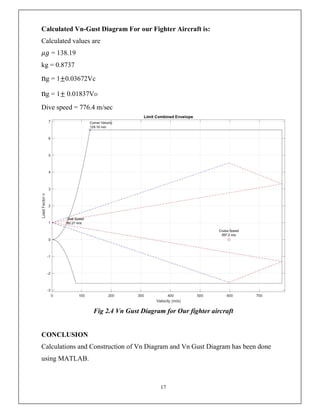 17
Calculated Vn-Gust Diagram For our Fighter Aircraft is:
Calculated values are
𝜇𝑔 = 138.19
kg = 0.8737
ng = 1±0.03672Vc
ng = 1± 0.01837VD
Dive speed = 776.4 m/sec
Fig 2.4 Vn Gust Diagram for Our fighter aircraft
CONCLUSION
Calculations and Construction of Vn Diagram and Vn Gust Diagram has been done
using MATLAB.
 