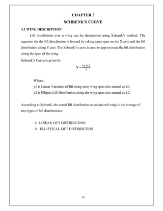 18
CHAPTER 3
SCHRENK’S CURVE
3.1 WING DESCRIPTION
Lift distribution over a wing can be determined using Schrenk’s method. The
equation for the lift distribution is formed by taking semi span on the X axis and the lift
distribution along Y axis. The Schrenk’s curve is used to approximate the lift distribution
along the span of the wing.
Schrenk’s Curve is given by
Y =
𝒀𝟏 𝒀𝟐
𝟐
Where,
y1 is Linear Variation of lift along semi wing span also named as L1,
y2 is Elliptic Lift Distribution along the wing span also named as L2.
According to Schrenk, the actual lift distribution on an aircraft wing is the average of
two types of lift distributions:
 LINEAR LIFT DISTRIBUTION
 ELLIPTICAL LIFT DISTRIBUTION
 