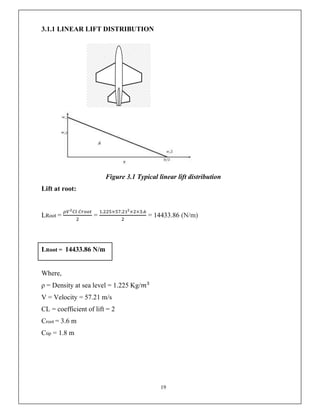 19
3.1.1 LINEAR LIFT DISTRIBUTION
Figure 3.1 Typical linear lift distribution
Lift at root:
LRoot = =
. × . × × .
= 14433.86 (N/m)
LRoot = 14433.86 N/m
Where,
ρ = Density at sea level = 1.225 Kg/𝑚
V = Velocity = 57.21 m/s
CL = coefficient of lift = 2
Croot = 3.6 m
Ctip = 1.8 m
 