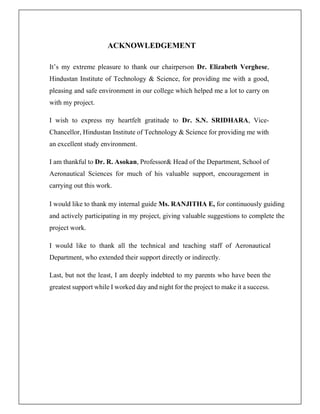 ACKNOWLEDGEMENT
It’s my extreme pleasure to thank our chairperson Dr. Elizabeth Verghese,
Hindustan Institute of Technology & Science, for providing me with a good,
pleasing and safe environment in our college which helped me a lot to carry on
with my project.
I wish to express my heartfelt gratitude to Dr. S.N. SRIDHARA, Vice-
Chancellor, Hindustan Institute of Technology & Science for providing me with
an excellent study environment.
I am thankful to Dr. R. Asokan, Professor& Head of the Department, School of
Aeronautical Sciences for much of his valuable support, encouragement in
carrying out this work.
I would like to thank my internal guide Ms. RANJITHA E, for continuously guiding
and actively participating in my project, giving valuable suggestions to complete the
project work.
I would like to thank all the technical and teaching staff of Aeronautical
Department, who extended their support directly or indirectly.
Last, but not the least, I am deeply indebted to my parents who have been the
greatest support while I worked day and night for the project to make it a success.
 