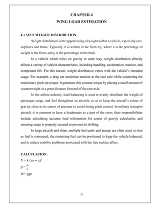 25
CHAPTER 4
WING LOAD ESTIMATION
4.1 SELF WEIGHT DISTRIBUTION
Weight distribution is the apportioning of weight within a vehicle, especially cars,
airplanes and trains. Typically, it is written in the form x/y, where x is the percentage of
weight is the front, and y is the percentage in the back.
In a vehicle which relies on gravity in same way, weight distribution directly
affects a variety of vehicle characteristics, including handling, acceleration, traction, and
component life. For this reason, weight distribution varies with the vehicle’s intended
usage. For example, a drag car maximize traction at the rear axle while countering the
reactionary pitch-up torque. It generates this counter-torque by placing a small amount of
counterweight at a great distance forward of the rear axle.
In the airline industry, load balancing is used to evenly distribute the weight of
passenger cargo, and fuel throughout an aircraft, so as to keep the aircraft’s center of
gravity close to its center of pressure to avoid losing pitch control. In military transport
aircraft, it is common to have a loadmaster as a part of the crew; their responsibilities
include calculating accurate load information for center of gravity calculation, and
ensuring cargo is properly secured to prevent its shifting.
In large aircraft and ships, multiple fuel tanks and pumps are often used, so that
as fuel is consumed, the remaining fuel can be positioned to keep the vehicle balanced,
and to reduce stability problems associated with the free surface effect.
CALCULATION:
Y = k (m − a)
ρ =
W= ρgv
 
