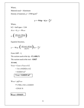 26
Where,
Material used = Aluminum
Density of material, 𝜌 = 2700 kg/m
y = −Wtip − k(𝒙 −
𝒃
𝟐
)𝟐
Where,
b/2 = half span = 5.04
At x = 0; y = -Wroot
K =(( )
( / ) )
Equation becomes,
y = −Wtip - (( )
( / )
)(𝑥 − )
From ADP – I,
The section used at the tip - CLARK X
The section used at the root - S2027
At root,
Vroot = Croot x Troot x 0.2
= 3.6 x 0.02826 x 0.2
= 0.02035 𝑚
Vroot = 0.02035 𝒎𝟑
Wroot = 𝜌gVroot
= 2700 x 9.81 x 0.02035
=539.01 N
Wroot = 539.01N
 