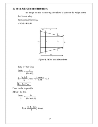 29
4.2 FUEL WEIGHT DISTRIBUTION:
This design has fuel in the wing so we have to consider the weight of the
fuel in one wing.
From similar trapezoid,
ABCD + EFGH
Figure 4.2 Fuel tank dimensions
Take b = half span
=
( . )
l1 =
.
Croot = (
5.04−0.2
5.04
) 3.6
l1 = 3.457 m
From similar trapezoids,
ABCD+ GHCD
=
( . )
l2 =(
( . )
) Croot
 