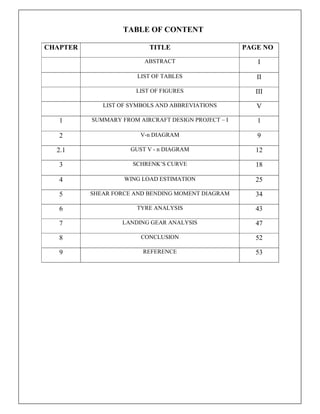TABLE OF CONTENT
CHAPTER TITLE PAGE NO
ABSTRACT I
LIST OF TABLES II
LIST OF FIGURES III
LIST OF SYMBOLS AND ABBREVIATIONS V
1 SUMMARY FROM AIRCRAFT DESIGN PROJECT – I 1
2 V-n DIAGRAM 9
2.1 GUST V - n DIAGRAM 12
3 SCHRENK’S CURVE 18
4 WING LOAD ESTIMATION 25
5 SHEAR FORCE AND BENDING MOMENT DIAGRAM 34
6 TYRE ANALYSIS 43
7 LANDING GEAR ANALYSIS 47
8 CONCLUSION 52
9 REFERENCE 53
 
