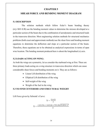 34
CHAPTER 5
SHEAR FORCE AND BENDING MOMENT DIAGRAM
5.1 DESCRIPTION
The solution methods which follow Euler’s beam bending theory
(σ/y=M/I=E/R) use the bending moment values to determine the stresses developed at a
particular section of the beam due to the combination of aerodynamic and structural loads
in the transverse direction. Most engineering solution methods for structural mechanics
problems (both exact and approximate methods) use the shear force and bending moment
equations to determine the deflection and slope at a particular section of the beam.
Therefore, these equations are to be obtained as analytical expressions in terms of span
wise location. The bending moment produced here is about the longitudinal (x) axis.
5.2 LOADS ACTING ON WING:
As both the wings are symmetric, let us consider the starboard wing at first. There are
three primary loads acting on a wing structure in transverse direction which can cause
considerable shear forces and bending moments on it. They are as follows:
 Linear Lift distribution of the wing
 Elliptical Lift distribution of the wing
 Self-weight of the wing
 Weight of the fuel in the wing
5.3 TO FIND CENTEROID AND STRUCTURAL WEIGHT
Lift Force given by Schrenk’s Curve:
Y =
Y =
−1431.93x + 14433.86 +7991.98√25.4016−𝑥2
 