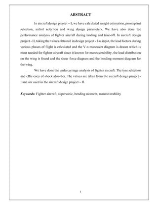 I
ABSTRACT
In aircraft design project – I, we have calculated weight estimation, powerplant
selection, airfoil selection and wing design parameters. We have also done the
performance analysis of fighter aircraft during landing and take-off. In aircraft design
project - II, taking the values obtained in design project - I as input, the load factors during
various phases of flight is calculated and the V-n maneuver diagram is drawn which is
most needed for fighter aircraft since it known for maneuverability, the load distribution
on the wing is found and the shear force diagram and the bending moment diagram for
the wing.
We have done the undercarriage analysis of fighter aircraft. The tyre selection
and efficiency of shock absorber. The values are taken from the aircraft design project -
I and are used in the aircraft design project – II.
Keywords: Fighter aircraft, supersonic, bending moment, maneuverability
 