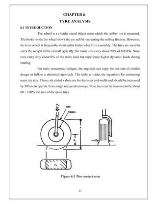 43
CHAPTER 6
TYRE ANALYSIS
6.1 INTRODUCTION
The wheel is a circular metal object upon which the rubber tire is mounted.
The brake inside the wheel slows the aircraft by increasing the rolling friction. However,
the term wheel is frequently mean entire brake/wheel/tire assembly. The tires are sized to
carry the weight of the aircraft typically; the main tires carry about 90% of MTOW. Nose
tires carry only about 0% of the static load but experience higher dynamic loads during
landing.
For early conceptual designs, the engineer can copy the tire size of similar
design or follow a statistical approach. The table provides the equations for estimating
main tire size. These calculated values are for diameter and width and should be increased
by 30% is to operate from rough unpaved runways. Nose tires can be assumed to be about
60 – 100% the size of the main tires.
Figure 6.1 Tire contact area
 