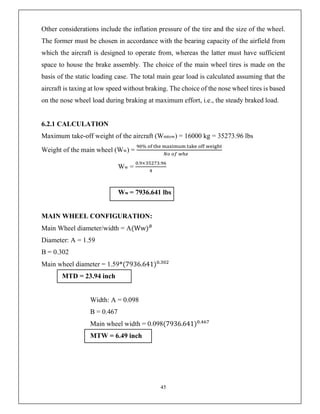 45
Other considerations include the inflation pressure of the tire and the size of the wheel.
The former must be chosen in accordance with the bearing capacity of the airfield from
which the aircraft is designed to operate from, whereas the latter must have sufficient
space to house the brake assembly. The choice of the main wheel tires is made on the
basis of the static loading case. The total main gear load is calculated assuming that the
aircraft is taxing at low speed without braking. The choice of the nose wheel tires is based
on the nose wheel load during braking at maximum effort, i.e., the steady braked load.
6.2.1 CALCULATION
Maximum take-off weight of the aircraft (Wmtow) = 16000 kg = 35273.96 lbs
Weight of the main wheel (Ww) =
%
Ww =
. × .
Ww = 7936.641 lbs
MAIN WHEEL CONFIGURATION:
Main Wheel diameter/width = A(Ww)
Diameter: A = 1.59
B = 0.302
Main wheel diameter = 1.59*(7936.641) .
MTD = 23.94 inch
Width: A = 0.098
B = 0.467
Main wheel width = 0.098(7936.641) .
MTW = 6.49 inch
 
