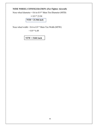 46
NOSE WHEEL CONFIGURATION: (For Fighter Aircraft)
Nose wheel diameter = 0.6 to 0.9 * Main Tire Diameter (MTD)
= 0.9 * 23.94
NTD = 21.546 inch
Nose wheel width = 0.6 to 0.9 * Main Tire Width (MTW)
= 0.9 * 6.49
NTW = 5.841 inch
 