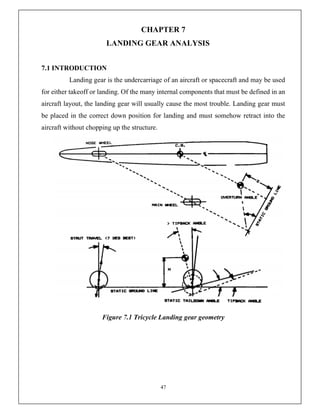 47
CHAPTER 7
LANDING GEAR ANALYSIS
7.1 INTRODUCTION
Landing gear is the undercarriage of an aircraft or spacecraft and may be used
for either takeoff or landing. Of the many internal components that must be defined in an
aircraft layout, the landing gear will usually cause the most trouble. Landing gear must
be placed in the correct down position for landing and must somehow retract into the
aircraft without chopping up the structure.
Figure 7.1 Tricycle Landing gear geometry
 