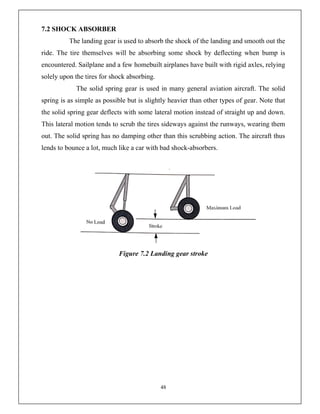 48
7.2 SHOCK ABSORBER
The landing gear is used to absorb the shock of the landing and smooth out the
ride. The tire themselves will be absorbing some shock by deflecting when bump is
encountered. Sailplane and a few homebuilt airplanes have built with rigid axles, relying
solely upon the tires for shock absorbing.
The solid spring gear is used in many general aviation aircraft. The solid
spring is as simple as possible but is slightly heavier than other types of gear. Note that
the solid spring gear deflects with some lateral motion instead of straight up and down.
This lateral motion tends to scrub the tires sideways against the runways, wearing them
out. The solid spring has no damping other than this scrubbing action. The aircraft thus
lends to bounce a lot, much like a car with bad shock-absorbers.
Figure 7.2 Landing gear stroke
 