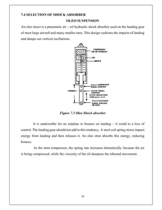 50
7.4 SELECTION OF SHOCK ABSORBER
OLEO SUSPENSION
An oleo struct is a pneumatic air – oil hydraulic shock absorber used on the landing gear
of most large aircraft and many smaller ones. This design cushions the impacts of landing
and damps out vertical oscillations.
Figure 7.3 Oleo Shock absorber
It is undesirable for an airplane to bounce on landing – it could to a loss of
control. The landing gear should not add to this tendency. A steel coil spring stores impact
energy from landing and then releases it. An oleo strut absorbs this energy, reducing
bounce.
As the strut compresses, the spring rate increases dramatically, because the air
is being compressed, while the viscosity of the oil dampens the rebound movement..
 
