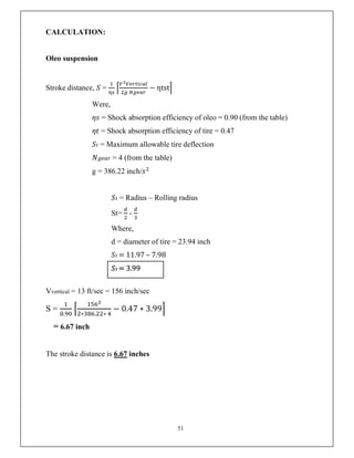 51
CALCULATION:
Oleo suspension
Stroke distance, 𝑆 = − ηtst
Were,
𝜂𝑠 = Shock absorption efficiency of oleo = 0.90 (from the table)
𝜂𝑡 = Shock absorption efficiency of tire = 0.47
𝑆𝑡 = Maximum allowable tire deflection
𝑁𝑔𝑒𝑎𝑟 = 4 (from the table)
g = 386.22 inch/𝑠
𝑆𝑡 = Radius – Rolling radius
St= -
Where,
d = diameter of tire = 23.94 inch
𝑆𝑡 = 11.97 – 7.98
𝑆𝑡 = 3.99
Vvertical = 13 ft/sec = 156 inch/sec
S =
. ∗ . ∗
− 0.47 ∗ 3.99
= 6.67 inch
The stroke distance is 6.67 inches
 