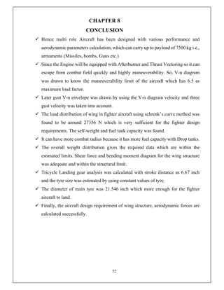 52
CHAPTER 8
CONCLUSION
 Hence multi role Aircraft has been designed with various performance and
aerodynamic parameters calculation, which can carry up to payload of 7500 kg i.e.,
armaments (Missiles, bombs, Guns etc.)
 Since the Engine will be equipped with Afterburner and Thrust Vectoring so it can
escape from combat field quickly and highly maneuverability. So, V-n diagram
was drawn to know the maneuverability limit of the aircraft which has 6.5 as
maximum load factor.
 Later gust V-n envelope was drawn by using the V-n diagram velocity and three
gust velocity was taken into account.
 The load distribution of wing in fighter aircraft using schrenk’s curve method was
found to be around 27356 N which is very sufficient for the fighter design
requirements. The self-weight and fuel tank capacity was found.
 It can have more combat radius because it has more fuel capacity with Drop tanks.
 The overall weight distribution gives the required data which are within the
estimated limits. Shear force and bending moment diagram for the wing structure
was adequate and within the structural limit.
 Tricycle Landing gear analysis was calculated with stroke distance as 6.67 inch
and the tyre size was estimated by using constant values of tyre.
 The diameter of main tyre was 21.546 inch which more enough for the fighter
aircraft to land.
 Finally, the aircraft design requirement of wing structure, aerodynamic forces are
calculated successfully.
 