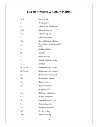IV
LIST OF SYMBOLS & ABBREVIATIONS
A. R - Aspect Ratio
b - Wing span(m)
C - Chord of the Aerofoil (m)
Croot - Chord at Root (m)
Ctip - Chord at Tip (m)
Cd - Drag Co-efficient
Cdo - Zero lift Drag co-efficient
CP
- Specific fuel consumption (lbs /
hp / hr)
CL - Lift Co-efficient
D - Drag(N)
E - Endurance (hr)
e - Oswald efficiency factor
L - Lift (N)
(L/D) Loiter - Lift-to-drag ratio at loiter
(L/D) Cruise - Lift-to-drag ratio at cruise
M - Mach number of aircraft
Mff - Mission fuel fraction
R - Range (km)
Re - Reynolds number
s - Wing area (m2
)
Sref - Reference surface area
Swet - Wetted surface area
Sa - Approach distance (m)
Sf - Flare distance (m)
Sfr - Freeroll distance (m)
S.C - Service ceiling
A.C - Absolute ceiling
 