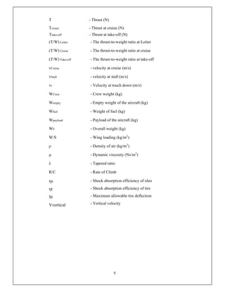 V
T - Thrust (N)
Tcruise - Thrust at cruise (N)
Ttake-off - Thrust at take-off (N)
(T/W) Loiter - The thrust-to-weight ratio at Loiter
(T/W) Cruise - The thrust-to-weight ratio at cruise
(T/W) Take-off - The thrust-to-weight ratio at take-off
vCruise - velocity at cruise (m/s)
vStall - velocity at stall (m/s)
vt - Velocity at touch down (m/s)
WCrew - Crew weight (kg)
Wempty - Empty weight of the aircraft (kg)
Wfuel - Weight of fuel (kg)
Wpayload - Payload of the aircraft (kg)
W0 - Overall weight (kg)
W/S - Wing loading (kg/m2
)
ρ - Density of air (kg/m3
)
μ - Dynamic viscosity (Ns/m2
)
λ - Tapered ratio
R/C - Rate of Climb
ηs
ηt
St
Vvertical
- Shock absorption efficiency of oleo
- Shock absorption efficiency of tire
- Maximum allowable tire deflection
- Vertical velocity
 