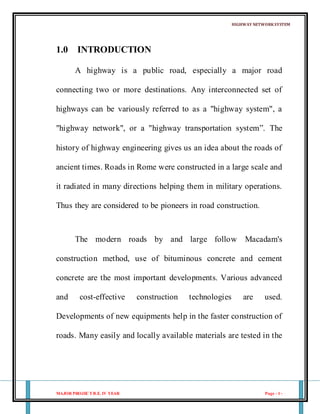 HIGHWAY NETWORKSYSTEM
MAJOR PROJECTB.E. IV YEAR Page - 1 -
1.0 INTRODUCTION
A highway is a public road, especially a major road
connecting two or more destinations. Any interconnected set of
highways can be variously referred to as a "highway system", a
"highway network", or a "highway transportation system”. The
history of highway engineering gives us an idea about the roads of
ancient times. Roads in Rome were constructed in a large scale and
it radiated in many directions helping them in military operations.
Thus they are considered to be pioneers in road construction.
The modern roads by and large follow Macadam's
construction method, use of bituminous concrete and cement
concrete are the most important developments. Various advanced
and cost-effective construction technologies are used.
Developments of new equipments help in the faster construction of
roads. Many easily and locally available materials are tested in the
 