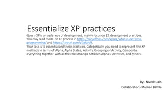 Essentialize XP practices
Ques :- XP is an agile way of development, mainly focus on 12 development practices.
You may read mode on XP process in https://ronjeffries.com/xprog/what-is-extreme-
programming/ and https://tinyurl.com/y3gfahj9.
Your task is to essentialized these practices. Categorically, you need to represent the XP
methods in terms of Alpha, Alpha States, Activity, Grouping of Activity, Composite
everything together with all the relationships between Alphas, Activities, and others.
By:- Nivedit Jain
Collaborator:- Muskan Bathla
 