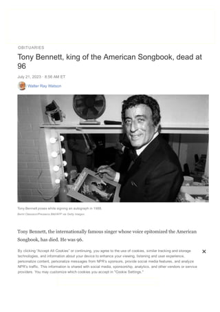OBITUARIES
DONATE
Tiny Desk #NowPlaying All Songs Considered Music Features Live Sessions
Tony Bennett, king of the American Songbook, dead at
96
July 21, 2023 ꞏ 8:56 AM ET
Walter Ray Watson
Tony Bennett poses while signing an autograph in 1988.
Bernt Claesson/Pressens Bild/AFP via Getty Images
Tony Bennett, the internationally famous singer whose voice epitomized the American
Songbook, has died. He was 96.
Bennett died Friday morning in New York City, according to a representative for the
singer. He was diagnosed with Alzheimer's disease in 2016, but his condition didn't
stop him from occasionally performing live or releasing new music. He reached the
Billboard Top 10 at age 95 in 2021 thanks to his second duet album with Lady Gaga,
By clicking “Accept All Cookies” or continuing, you agree to the use of cookies, similar tracking and storage
technologies, and information about your device to enhance your viewing, listening and user experience,
personalize content, personalize messages from NPR’s sponsors, provide social media features, and analyze
NPR’s traffic. This information is shared with social media, sponsorship, analytics, and other vendors or service
providers. You may customize which cookies you accept in "Cookie Settings."
 