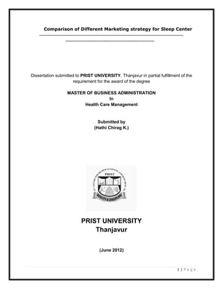 Comparison of Different Marketing strategy for Sleep Center
    ---------------------------------------------------------------------------------------------------
                      -------------------------------------------------------------




Dissertation submitted to PRIST UNIVERSITY, Thanjavur in partial fulfillment of the
                     requirement for the award of the degree

                      MASTER OF BUSINESS ADMINISTRATION
                                       In
                            Health Care Management


                                         Submitted by
                                       (Hathi Chirag K.)




                               PRIST UNIVERSITY
                                   Thanjavur


                                          (June 2012)



                                                                                             1|Page
 