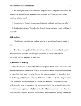 DISSERTATION ON LEADERSHIP 11
3. Are there significant relationship between the personal traits and professional skills of the
leader-researcher based on the assessments of personal and staff from education, religious,
social and technical areas?
4. How do selected Dynamic Leaders describe their personal traits and leadership skills?
5. Based on the findings of the study, what Dynamic Leadership Framework or model can be
proposed?
(D) Hypothesis
The following hypothesis was used and tested at .05 level of significance or margin of
error.
Ho: There is no significant relationship between the personal traits and professional
skills of the leader-researcher considering the assessments of personal and staff from
educational, religious, social and technical areas.
(D)Limitation of the Study
The study is focused on the correlation between the personal traits and the professional skills
as factors for Dynamic Leadership. It involved the total number of 76 employees and staff under
the supervision of the leader-researcher from the four sectors, specifically 20 respondents from
the Technology, and 18 from the Education, 20 from the Social and 18 from the Religion sectors.
These respondents were a combination of 52 males and 24 females. Furthermore, the study
involved another group of respondents who were composed nine (9) professional leaders whom
the leader-researcher perceived to be Dynamic Leaders. The respondents were asked about the
leader-researcher’s personal traits such self-awareness, open-mindedness, empathy, interpersonal
 