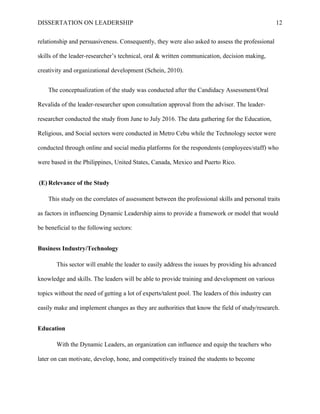 DISSERTATION ON LEADERSHIP 12
relationship and persuasiveness. Consequently, they were also asked to assess the professional
skills of the leader-researcher’s technical, oral & written communication, decision making,
creativity and organizational development (Schein, 2010).
The conceptualization of the study was conducted after the Candidacy Assessment/Oral
Revalida of the leader-researcher upon consultation approval from the adviser. The leader-
researcher conducted the study from June to July 2016. The data gathering for the Education,
Religious, and Social sectors were conducted in Metro Cebu while the Technology sector were
conducted through online and social media platforms for the respondents (employees/staff) who
were based in the Philippines, United States, Canada, Mexico and Puerto Rico.
(E) Relevance of the Study
This study on the correlates of assessment between the professional skills and personal traits
as factors in influencing Dynamic Leadership aims to provide a framework or model that would
be beneficial to the following sectors:
Business Industry/Technology
This sector will enable the leader to easily address the issues by providing his advanced
knowledge and skills. The leaders will be able to provide training and development on various
topics without the need of getting a lot of experts/talent pool. The leaders of this industry can
easily make and implement changes as they are authorities that know the field of study/research.
Education
With the Dynamic Leaders, an organization can influence and equip the teachers who
later on can motivate, develop, hone, and competitively trained the students to become
 