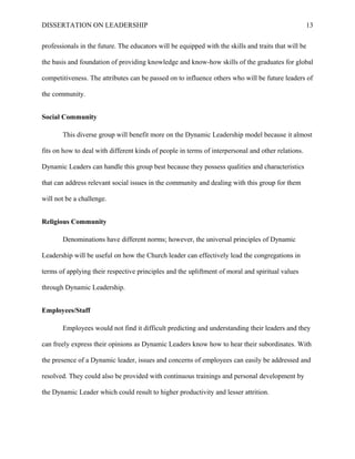 DISSERTATION ON LEADERSHIP 13
professionals in the future. The educators will be equipped with the skills and traits that will be
the basis and foundation of providing knowledge and know-how skills of the graduates for global
competitiveness. The attributes can be passed on to influence others who will be future leaders of
the community.
Social Community
This diverse group will benefit more on the Dynamic Leadership model because it almost
fits on how to deal with different kinds of people in terms of interpersonal and other relations.
Dynamic Leaders can handle this group best because they possess qualities and characteristics
that can address relevant social issues in the community and dealing with this group for them
will not be a challenge.
Religious Community
Denominations have different norms; however, the universal principles of Dynamic
Leadership will be useful on how the Church leader can effectively lead the congregations in
terms of applying their respective principles and the upliftment of moral and spiritual values
through Dynamic Leadership.
Employees/Staff
Employees would not find it difficult predicting and understanding their leaders and they
can freely express their opinions as Dynamic Leaders know how to hear their subordinates. With
the presence of a Dynamic leader, issues and concerns of employees can easily be addressed and
resolved. They could also be provided with continuous trainings and personal development by
the Dynamic Leader which could result to higher productivity and lesser attrition.
 
