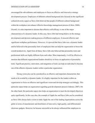 DISSERTATION ON LEADERSHIP 16
encouraged the sub-ordinates and employees to focus on effective and innovative strategy
development process. Employees of different cultural background also focused on the significant
cultural diversity aspect as Steve Jobs believed that people of different cultural background
within the workplace can enhance effective knowledge management process (Colcer, 2008).
Overall, it is also important to discuss that effective self-efficacy is one of the major
characteristics of a dynamic leader. In this case, Steve Jobs had strong believe in the strategy
development and decision making process of different employees. It ensured effective and
significant workplace performance. However, it is proved that Steve Jobs was a dynamic leader
and he believed in the personality traits of employees that can help the organization to boost the
overall productivity. Apart from all these, Steve Jobs also believed that personality traits and
professional skills are highly different from each other. Most importantly, it will be effective to
mention that different organizational leaders should try to focus on application of personality
traits. Significant practice, motivation, and integration of traits can help an individual to become
one of the effective dynamic leaders within a particular organization.
Strong vision also can be considered as an effective and important characteristic that
needs to be availed by a dynamic leader. It is highly important for the leaders within an
organization to focus on effective and significant vision and develop strategies accordingly. This
particular aspect helps an organization regarding goal development process (Adeniyi, 2007). On
the other hand, this particular aspect also helps an organization to meet the developed objectives
quite significantly. In this case also, the example of Apple Inc and Steve Jobs can be considered
as Steve Jobs always had a vision to make Apple Inc one of the leading organizations across the
globe in terms of manufacturer and distributers of innovative, high quality, and differentiated
electronic gadgets. However, he became successful as he always influenced the employees to
 